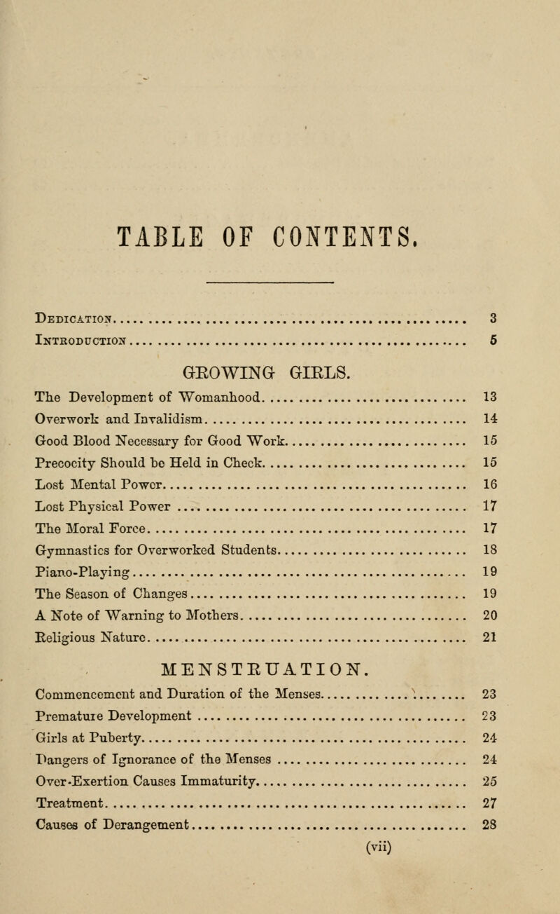 TABLE OF CONTENTS. Dedication 3 Introduction 6 GEOWINa GIELS. The DevelopmeEt of Womanhood 13 Overwork and InTalidism 14 Good Blood Necessary for Good Work 15 Precocity Should bo Held in Check 15 Lost Mental Power 16 Lost Physical Power 17 The Moral Force 17 Gymnastics for Overworked Students 18 Piano-Playing 19 The Season of Changes 19 A Kote of Warning to Mothers 20 Religious Nature 21 MENSTEUATION. Commencement and Duration of the Menses 1 23 Prematuie Development 23 Girls at Puherty 24 Dangers of Ignorance of the Menses 24 Over-Exertion Causes Immaturity 25 Treatment 27 Causes of Derangement 28