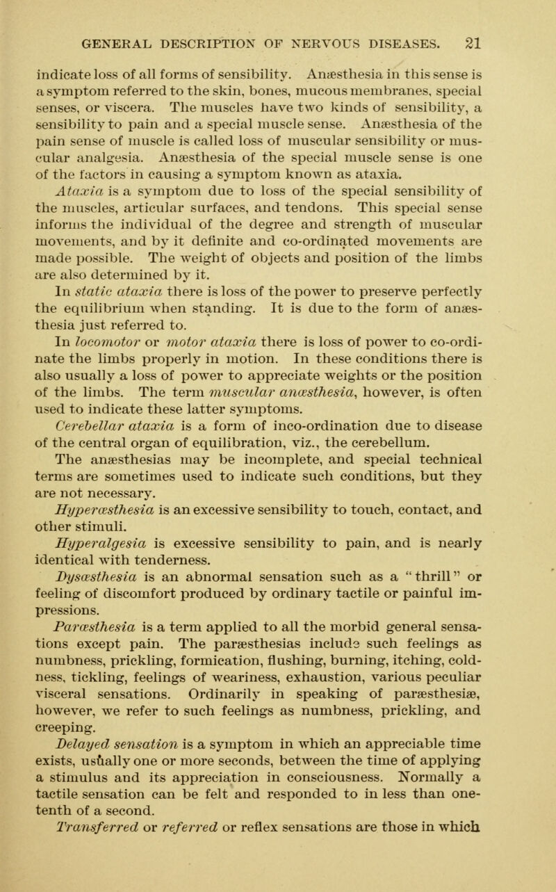 indicate loss of all forms of sensibility. Anaesthesia in this sense is a symptom referred to the skin, bones, mucous membranes, special senses, or viscera. The muscles have two kinds of sensibility, a sensibility to pain and a special muscle sense. Anaesthesia of the pain sense of muscle is called loss of muscular sensibility or mus- cular analgesia. Anaesthesia of the special muscle sense is one of the factors in causing a symptom known as ataxia. Ataxia is a symptom due to loss of the special sensibility of the muscles, articular surfaces, and tendons. This special sense informs the individual of the degree and strength of muscular movements, and by it definite and co-ordinated movements are made possible. The weight of objects and position of the limbs are also determined by it. In static ataxia there is loss of the power to preserve perfectly the equilibrium when standing. It is due to the form of anaes- thesia just referred to. In locomotor or motor ataxia there is loss of power to co-ordi- nate the limbs properly in motion. In these conditions there is also usually a loss of powder to appreciate weights or the position of the limbs. The term muscular ancesthesia, however, is often used to indicate these latter symptoms. Cerebellar ataxia is a form of inco-ordination due to disease of the central organ of equilibration, viz., the cerebellum. The anaesthesias may be incomplete, and special technical terms are sometimes used to indicate such conditions, but they are not necessary. Hypercesthesia is an excessive sensibility to touch, contact, and other stimuli. Hyperalgesia is excessive sensibility to pain, and is nearly identical with tenderness. Dysoesthesia is an abnormal sensation such as a thrill or feeling of discomfort produced by ordinary tactile or painful im- pressions. Parcesthesia is a term applied to all the morbid general sensa- tions except pain. The paraesthesias include such feelings as numbness, prickling, formication, flushing, burning, itching, cold- ness, tickling, feelings of weariness, exhaustion, various peculiar visceral sensations. Ordinarily in speaking of paraesthesiae, however, we refer to such feelings as numbness, prickling, and creeping. Belayed sensation is a symptom in which an appreciable time exists, us^ially one or more seconds, betAveen the time of applying a stimulus and its appreciation in consciousness. Normally a tactile sensation can be felt and responded to in less than one- tenth of a second. Transferred or referred or reflex sensations are those in which