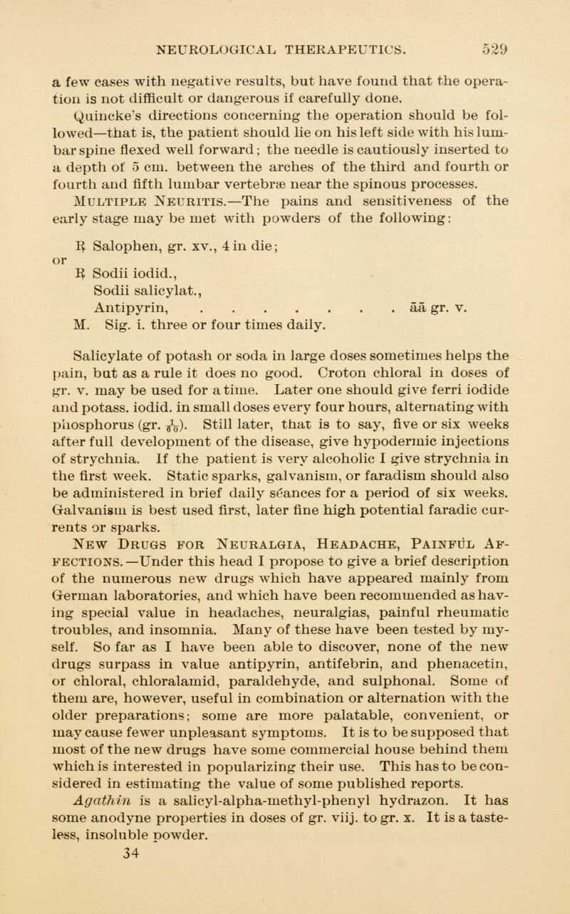 a few cases with negative results, but liave found that the opera- tion is not difficult or dangerous if carefully done. Quincke's directions concerning the operation should be fol- lowed—that is, the patient should lie on his left side with his lum- bar spine flexed well forward; the needle is cautiously inserted to a depth of 5 cm. between the arches of the third and fourth or fourth and fifth lumbar vertebrae near the spinous processes. Multifile Neuritis.—The pains and sensitiveness of the early stage may be met with powders of the following: I^ Salophen, gr. xv., 4in die; or I^ Sodii iodid., Sodii salicylat., Antipyrin, aa gr. v. M. Sig. i. three or four times daily. Salicylate of potash or soda in large doses sometimes helps the pain, but as a rule it does no good. Croton chloral in doses of gr. V. may be used for a time. Later one should give ferri iodide and potass, iodid. in small doses every four hours, alternating with phosphorus (gr. ^V)- Still later, that is to say, five or six weeks after full development of the disease, give hypodermic injections of strychnia. If the patient is very alcoholic I give strychnia in the first week. Static sparks, galvanism, or faradism should also be administered in brief daily seances for a period of six weeks. Galvanism is best used first, later fine high potential faradic cur- rents or sparks. New Drugs for Neuralgia, Headache, Painful Af- fections. —Under this head I propose to give a brief description of the numerous new drugs which have appeared mainly from German laboratories, and which have been recommended as hav- ing special value in headaches, neuralgias, painful rheumatic troubles, and insomnia. Many of these have been tested by my- self. So far as I have been able to discover, none of the new drugs surpass in value antipyrin, antifebrin, and phenacetin, or chloral, chloralamid, paraldehyde, and sulphonal. Some of them are, however, useful in combination or alternation with the older preparations; some are more palatable, convenient, or may cause fewer unpleasant symptoms. It is to be supposed that most of the new drugs have some commercial house behind them which is interested in popularizing their use. This has to be con- sidered in estimating the value of some published reports. Agathin is a salicyl-alpha-methyl-phenyl hydrazon. It has some anodyne properties in doses of gr. viij. to gr. x. It is a taste- less, insoluble powder. 34