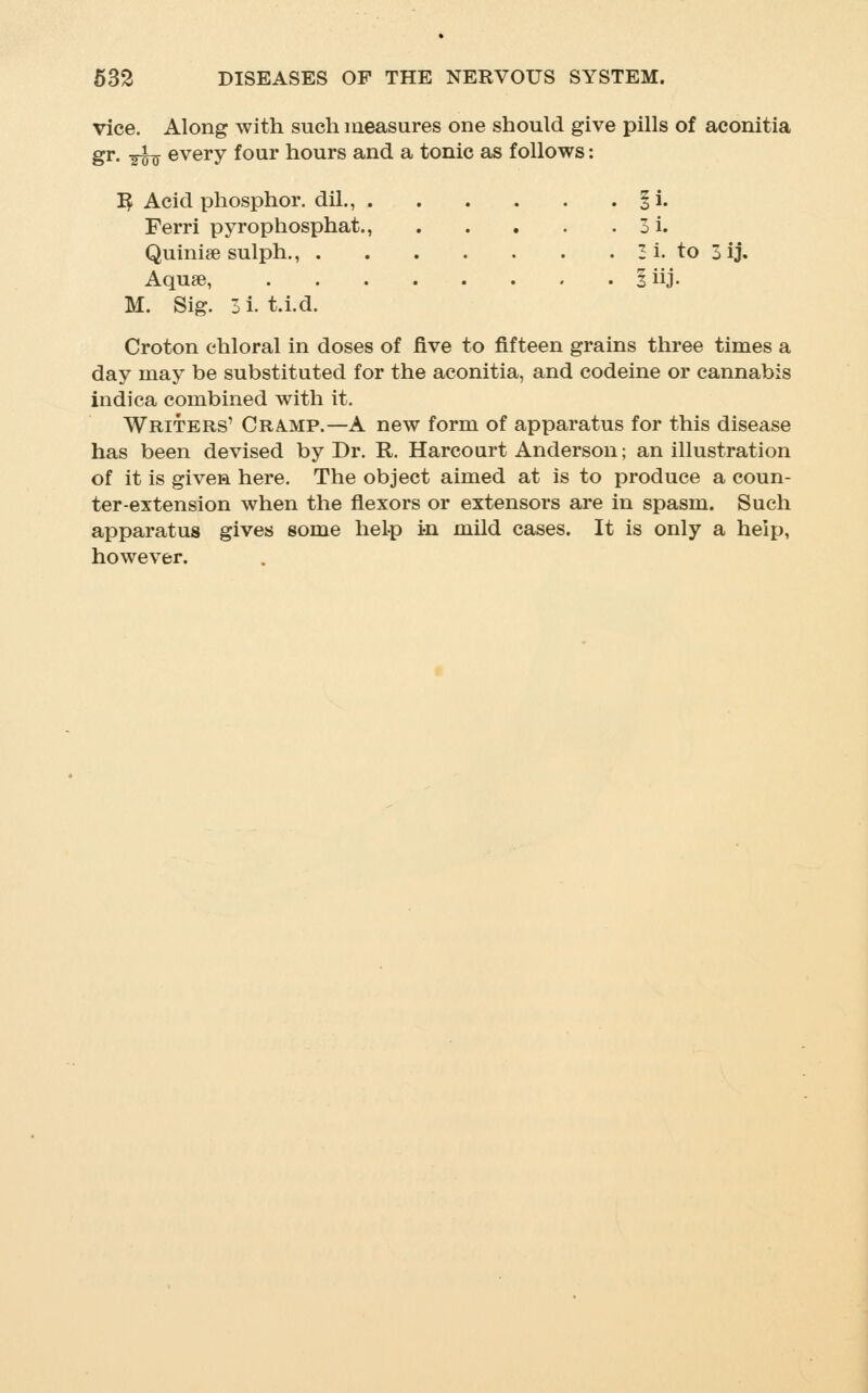 vice. Along with such measures one should give pills of aconitia gr, ^_ every four hours and a tonic as follows: I^ Acid phosphor, dil., §i. Ferri pyrophosphat., 3i. Quiniee sulph., 3i. to 3ij. Aquae, 1 iij. M. Sig. 3 i. t.i.d. Croton chloral in doses of five to fifteen grains three times a day may be substituted for the aconitia, and codeine or cannabis indica combined with it. Writers' Cramp.—A new form of apparatus for this disease has been devised by Dr. R. Harcoart Anderson; an illustration of it is given here. The object aimed at is to produce a coun- ter-extension when the flexors or extensors are in spasm. Such apparatus gives some heLp in mild cases. It is only a help, however.