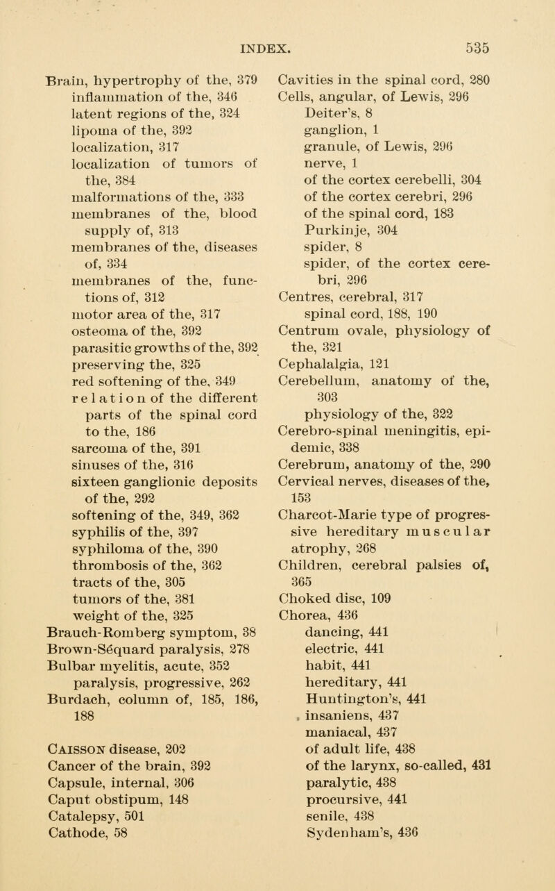Brain, hypertrophy of the, 379 inflammation of the, 346 latent regions of the, 324 hpoma of the, 392 locahzation, 317 localization of tumors of the, 384 malformations of the, 333 membranes of the, blood supply of, 313 membranes of the, diseases of, 334 membranes of the, func- tions of, 312 motor area of the, 317 osteoma of the, 392 parasitic growths of the, 392 preserving the, 325 red softening of the, 349 r e 1 a t i o n of the different parts of the spinal cord to the, 186 sarcoma of the, 391 sinuses of the, 316 sixteen ganglionic deposits of the, 292 softening of the, 349, 362 syphilis of the, 397 syphiloma of the, 390 thrombosis of the, 362 tracts of the, 305 tumors of the, 381 weight of the, 325 Branch-Romberg symptom, 38 Brown-Sequard paralysis, 278 Bulbar myelitis, acute, 352 paralysis, progressive, 262 Burdach, column of, 185, 186, 188 Caisson disease, 202 Cancer of the brain, 392 Capsule, internal, 306 Caput obstipum, 148 Catalepsy, 501 Cathode, 58 Cavities in the spinal cord, 280 Cells, angular, of Lewis, 296 Deiter's, 8 ganglion, 1 granule, of Lewis, 296 nerve, 1 of the cortex cerebelli, 304 of the cortex cerebri, 296 of the spinal cord, 188 Purkinje, 304 spider, 8 spider, of the cortex cere- bri, 296 Centres, cerebral, 317 spinal cord, 188, 190 Centrum ovale, physiology of the, 321 Cephalalgia, 121 Cerebellum, anatomy of the, 303 physiology of the, 322 Cerebro-spinal meningitis, epi- demic, 338 Cerebrum, anatomy of the, 290 Cervical nerves, diseases of the, 153 Charcot-Marie type of progres- sive hereditary muscular atrophy, 268 Children, cerebral palsies of, 365 Choked disc, 109 Chorea, 436 dancing, 441 electric, 441 habit, 441 hereditary, 441 Huntington's, 441 , insaniens, 437 maniacal, 437 of adult life, 438 of the larynx, so-called, 431 paralytic, 438 procursive, 441 senile, 438 Sydenham's, 436
