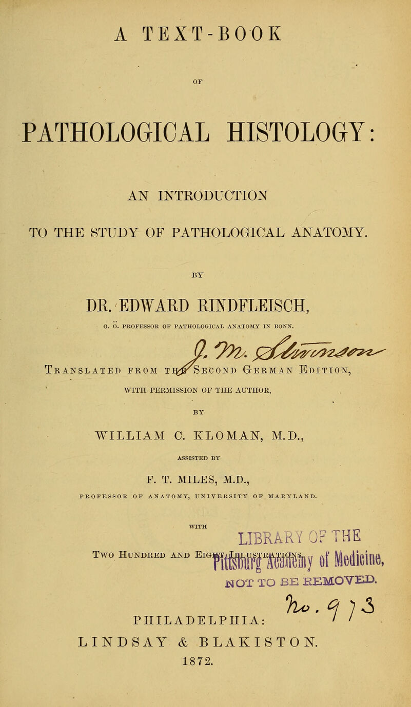 A TEXT-BOOK O. O. PROFESSOR OF PATHOLOGICAL ANATOMY IN BONN. PATHOLOGICAL HISTOLOGY: AN INTRODUCTION TO THE STUDY OF PATHOLOGICAL ANATOMY. BY DR. EDWARD RINDFLEISCH, .OGICAL ANATOMY IN BONN. Translated from ti^^Second German Edition, WITH PERMISSION OF THE AUTHOR, BY WILLIAM C. KLOMAN, M.D., ASSISTED BY F. T. MILES, M.D., PROFESSOR OF ANATOMY, UNIVERSITY OF MARYLAND. WITH LIBRAE OF THE Two HT™AND ElGff«fM»y of Medicine, WOT TO BE REMOVED. IA: ' ' philadelph: LINDSAY & BLAKISTON. 1872.