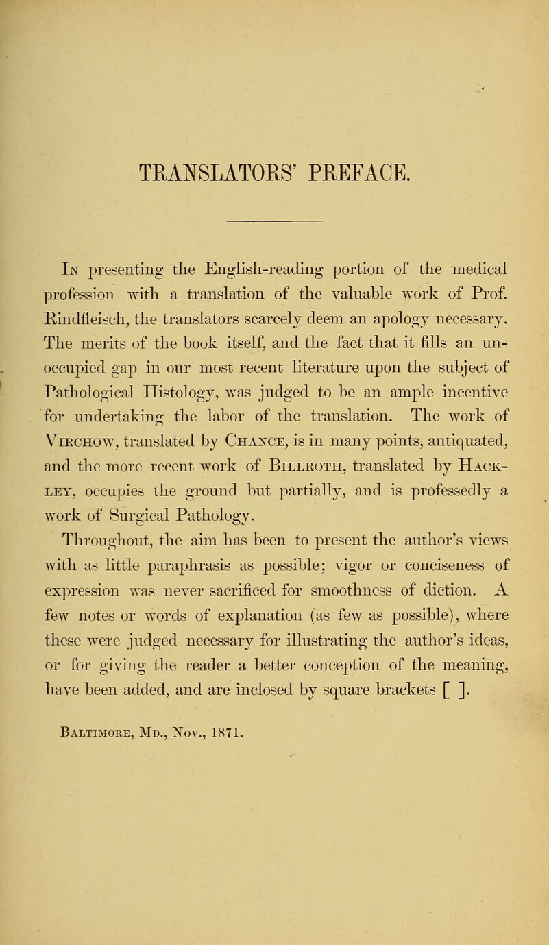 TRANSLATORS' PREFACE. In presenting the English-reading portion of the medical profession with a translation of the valuable work of Prof. Bindfleisch, the translators scarcely deem an apology necessary. The merits of the book itself, and the fact that it fills an un- occupied gap in our most recent literature upon the subject of Pathological Histology, was judged to be an ample incentive for undertaking the labor of the translation. The work of Viechow, translated by Chance, is in many points, antiquated, and the more recent work of Billeoth, translated by Hack- ley, occupies the ground but partially, and is professedly a work of Surgical Pathology. Throughout, the aim has been to present the author's views with as little paraphrasis as possible; vigor or conciseness of expression was never sacrificed for smoothness of diction. A few notes or words of explanation (as few as possible), where these were judged necessary for illustrating the author's ideas, or for giving the reader a better conception of the meaning, have been added, and are inclosed by square brackets [ ]. Baltimore, Md., Nov., 1871.