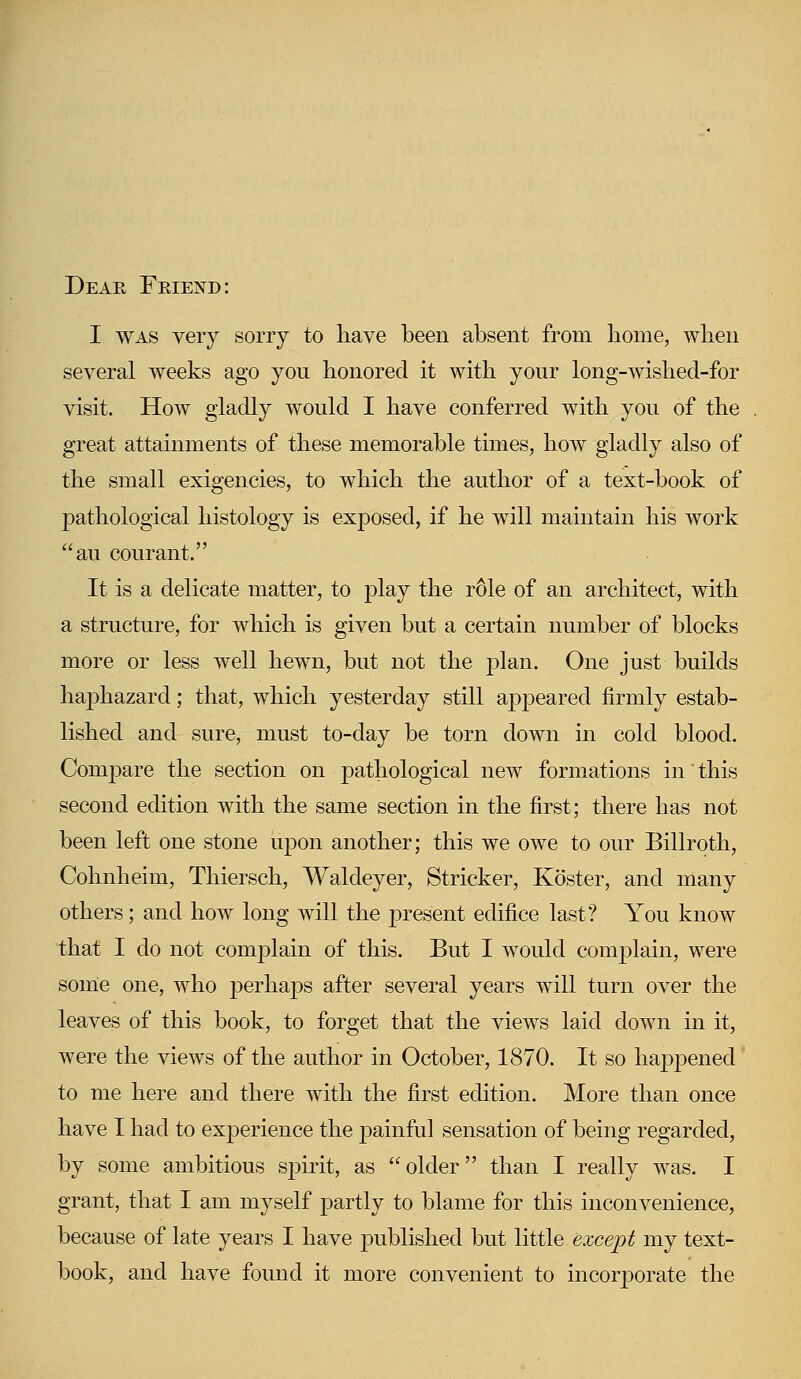 Deae Friend: I was very sorry to have been absent from home, when several weeks ago you honored it with your long-wished-for visit. How gladly would I have conferred with you of the great attainments of these memorable times, how gladly also of the small exigencies, to which the author of a text-book of pathological histology is exposed, if he will maintain his work au courant. It is a delicate matter, to play the role of an architect, with a structure, for which is given but a certain number of blocks more or less well hewn, but not the plan. One just builds haphazard; that, which yesterday still appeared firmly estab- lished and sure, must to-day be torn down in cold blood. Compare the section on pathological new formations in * this second edition with the same section in the first; there has not been left one stone upon another; this we owe to our Billroth, Cohnheim, Thiersch, Waldeyer, Strieker, Koster, and many others; and how long will the present edifice last? You know that I do not complain of this. But I would complain, were some one, who perhaps after several years will turn over the leaves of this book, to forget that the views laid down in it, were the views of the author in October, 1870. It so happened to me here and there with the first edition. More than once have I had to experience the painful sensation of being regarded, by some ambitious spirit, as older than I really was. I grant, that I am myself partly to blame for this inconvenience, because of late years I have published but little except my text- book, and have found it more convenient to incorporate the