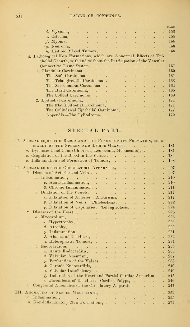d. Myxoma, e. Osteoma, /. Myoma, g. Neuroma, h. Histioid Mixed Tumors, 4. Pathological New Formations, which are Abnormal Effects of Epi- thelial Growth, with and without the Participation of the Vascular Connective Tissue System, 1. Glandular Carcinoma, . The Soft Carcinoma, The Telangiectatic Carcinoma, The Sarcomatous Carcinoma, The Hard Carcinoma, The Colloid Carcinoma, 2. Epithelial Carcinoma, . The Flat Epithelial Carcinoma, The Cylindrical Epithelial Carcinom Appendix—The Cylindroma, PAGE 153 155 155 156 156 157 159 161 163 164 165 169 171 171 177 179 SPECIAL PART. I. Anomalies^of the Blood and the Places op its Formation, espe- cially or the Spleen and Lymph-Glands, .... 181 a. Dyscrasic Conditions (Chlorosis, Leukaemia, Melansernia), . . . 181 b. Coagulation of the Blood in the Vessels, ...... 189 c. Inflammation and Formation of Tumors, ...... 198 II. Anomalies op the Circulatory Apparatus, 207 1. Diseases of Arteries and Veins, ........ 207 a. Inflammation, .......... 210 et. Acute Inflammation, ........ 210 /3. Chronic Inflammation, ........ 211 b. Dilatation of the Vessels, ........ 217 a.. Dilatation of Arteries. Aneurisms, ..... 217 8. Dilatation of Veins. Phlebectasia, ..... 222 y. Dilatation of Capillaries. Telangiectasis, .... 224 2. Diseases of the Heart, 225 a. Myocardium, .......... 226 at. Hypertrophy, .......... 226 )8. Atrophy, 229 y. Inflammation, . . . . . . . - . 231 cf. Abscess of the Heart, 232 s. Heteroplastic Tumors, 234 b. Endocardium, .......... 235 a. Acute Endocarditis, ........ 235 &. Valvular Aneurism, ■. 237 y. Perforation of the Valves, 238 cT. Chronic Endocarditis, 240 t. Valvular Insufficiency, ........ 240 £. Induration of the Heart and Partial Cardiac Aneurism, . 245 ». Thrombosis of the Heart—Cardiac Polyps, .... 246 3. Congenital Anomalies of the Circulatory Apparatus, . . . 247 III. Anomalies of Serous Membranes, 252 a. Inflammation, ........... 255 b. Non-inflammatory New Formations, 271