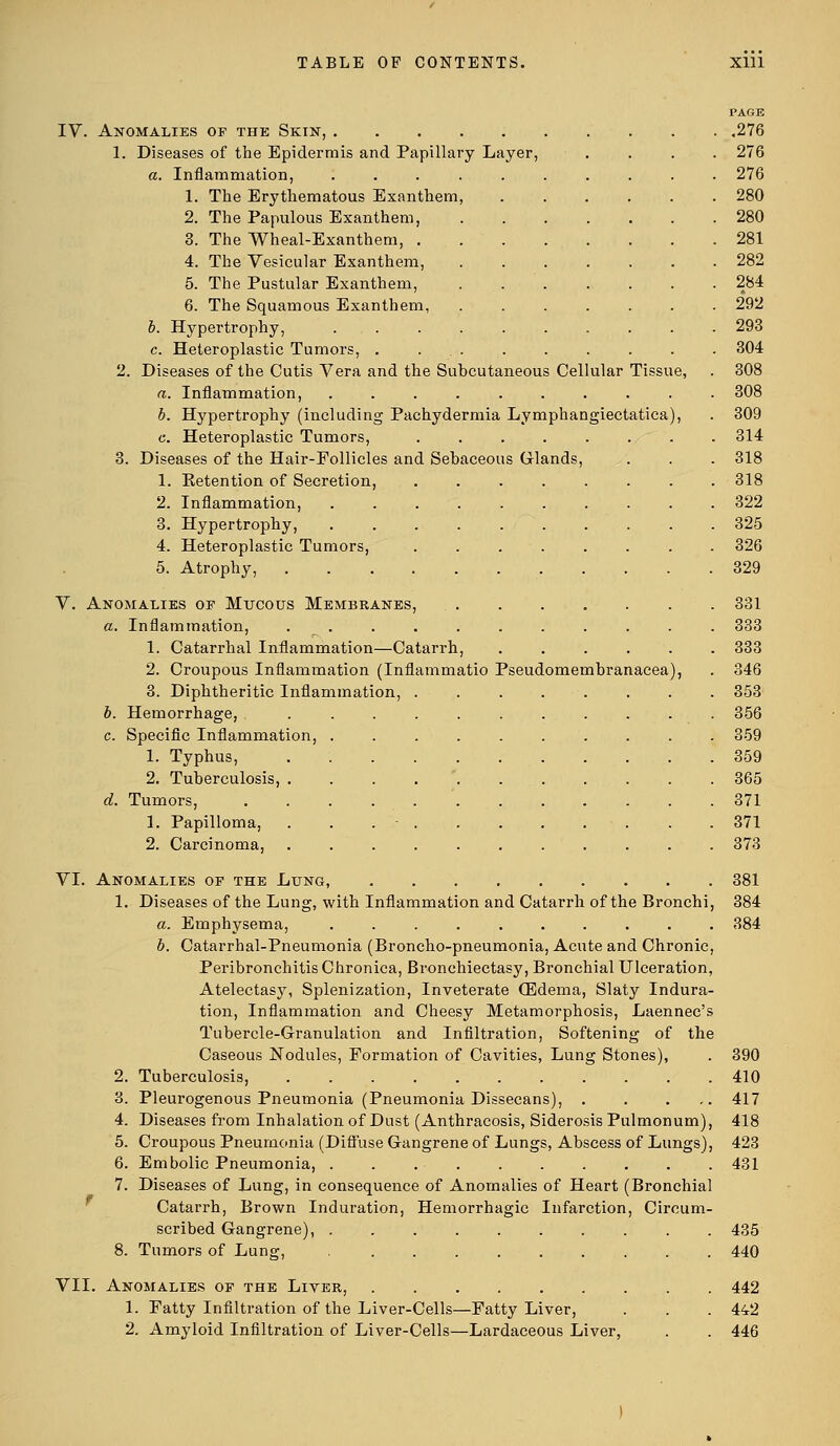 PAGE IV. Anomalies of the Skin, 276 1. Diseases of the Epidermis and Papillary Layer, . . . . 276 a. Inflammation, .......... 276 1. The Erythematous Exanthem, 280 2. The Papulous Exanthem, 280 3. The Wheal-Exanthem, 281 4. The Vesicular Exanthem, 282 5. The Pustular Exanthem, . 284 6. The Squamous Exanthem, 292 b. Hypertrophy, .......... 293 c. Heteroplastic Tumors, . ... . . . . . . 304 2. Diseases of the Cutis Vera and the Subcutaneous Cellular Tissue, . 308 a. Inflammation, .......... 308 b. Hypertrophy (including Pachydermia Lymphangiectatica), . 309 c. Heteroplastic Tumors, ........ 314 3. Diseases of the Hair-Follicles and Sebaceous Glands, . . . 318 1. Eetention of Secretion, ........ 318 2. Inflammation, .......... 322 3. Hypertrophy, 325 4. Heteroplastic Tumors, ........ 326 5. Atrophy, 329 V. Anomalies of Mucous Membranes, 331 a. Inflammation, . . . . . . . . . . . 333 1. Catarrhal Inflammation—Catarrh, ...... 333 2. Croupous Inflammation (Inflammatio Pseudomembranacea), . 346 3. Diphtheritic Inflammation, 353 b. Hemorrhage, ........... 356 c. Specific Inflammation, .......... 359 1. Typhus, 359 2. Tuberculosis, .... . 365 d. Tumors, 371 1. Papilloma, . . . • . .371 2. Carcinoma, . . . . . . . . . . . 373 VI. Anomalies of the Lung, 381 1. Diseases of the Lung, with Inflammation and Catarrh of the Bronchi, 384 a. Emphysema, .......... 384 b. Catarrhal-Pneumonia (Broncho-pneumonia, Acute and Chronic, Peribronchitis Chronica, Bronchiectasy, Bronchial Ulceration, Atelectasy, Splenization, Inveterate (Edema, Slaty Indura- tion, Inflammation and Cheesy Metamorphosis, Laennec's Tubercle-Granulation and Infiltration, Softening of the Caseous Nodules, Formation of Cavities, Lung Stones), . 390 2. Tuberculosis, 410 3. Pleurogenous Pneumonia (Pneumonia Dissecans), . . ... 417 4. Diseases from Inhalation of Dust (Anthracosis, SiderosisPulmonum), 418 5. Croupous Pneumonia (Diffuse Gangrene of Lungs, Abscess of Lungs), 423 6. Embolic Pneumonia, . . 431 7. Diseases of Lung, in consequence of Anomalies of Heart (Bronchial Catarrh, Brown Induration, Hemorrhagic Infarction, Circum- scribed Gangrene), .......... 435 8. Tumors of Lung, ......... 440 VII. Anomalies of the Liver, 442 1. Fatty Infiltration of the Liver-Cells—Fatty Liver, . . . 442 2. Amyloid Infiltration of Liver-Cells—Lardaceous Liver, . . 446