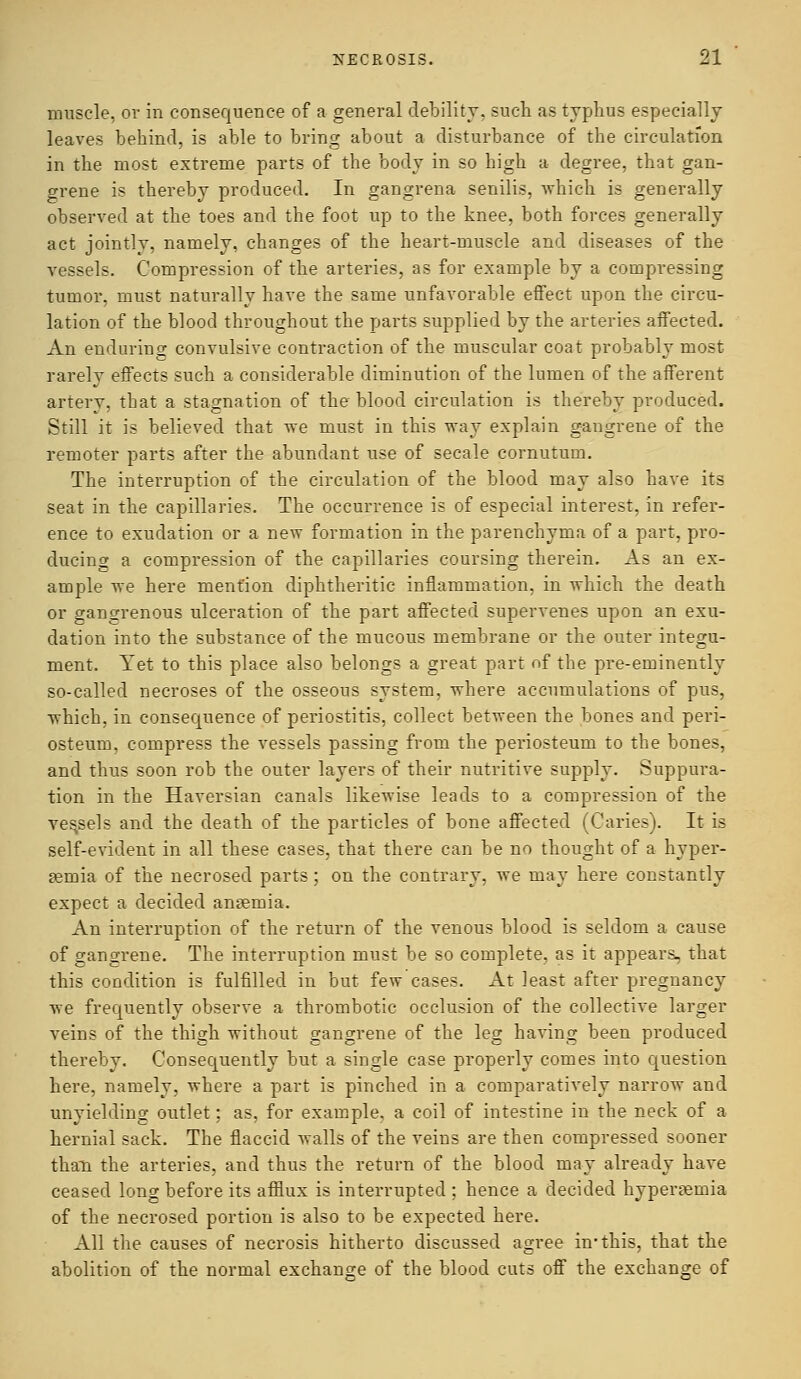 muscle, or in consequence of a general debility, such as typhus especially leaves behind, is able to bring about a disturbance of the circulation in the most extreme parts of the body in so high a degree, that gan- grene is thereby produced. In gangrena senilis, which is generally observed at the toes and the foot up to the knee, both forces generally act jointly, namely, changes of the heart-muscle and diseases of the vessels. Compression of the arteries, as for example by a compressing tumor, must naturally have the same unfavorable effect upon the circu- lation of the blood throughout the parts supplied by the arteries affected. An endurino* convulsive contraction of the muscular coat probably most rarely effects such a considerable diminution of the lumen of the afferent artery, that a stagnation of the blood circulation is thereby produced. Still it is believed that we must in this way explain gangrene of the remoter parts after the abundant use of secale cornutum. The interruption of the circulation of the blood may also have its seat in the capillaries. The occurrence is of especial interest, in refer- ence to exudation or a new formation in the parenchyma of a part, pro- ducing a compression of the capillaries coursing therein. As an ex- ample we here mention diphtheritic inflammation, in which the death or gangrenous ulceration of the part affected supervenes upon an exu- dation into the substance of the mucous membrane or the outer integu- ment. Yet to this place also belongs a great part of the pre-eminently so-called necroses of the osseous system, where accumulations of pus, which, in consequence of periostitis, collect between the bones and peri- osteum, compress the vessels passing from the periosteum to the bones, and thus soon rob the outer layers of their nutritive supply. Suppura- tion in the Haversian canals likewise leads to a compression of the yes,sels and the death of the particles of bone affected (Caries). It is self-evident in all these cases, that there can be no thought of a hyper- emia of the necrosed parts; on the contrary, we may here constantly expect a decided anemia. An interruption of the return of the venous blood is seldom a cause of gangrene. The interruption must be so complete, as it appears, that this condition is fulfilled in but few cases. At least after pregnancy we frequently observe a thrombotic occlusion of the collective larger veins of the thigh without gangrene of the leg having been produced thereby. Consequently but a single case properly comes into question here, namely, where a part is pinched in a comparatively narrow and unyielding outlet; as, for example, a coil of intestine in the neck of a hernial sack. The flaccid walls of the veins are then compressed sooner than the arteries, and thus the return of the blood may already have ceased long before its afflux is interrupted ; hence a decided hyperemia of the necrosed portion is also to be expected here. All the causes of necrosis hitherto discussed agree in1 this, that the abolition of the normal exchange of the blood cuts off the exchange of