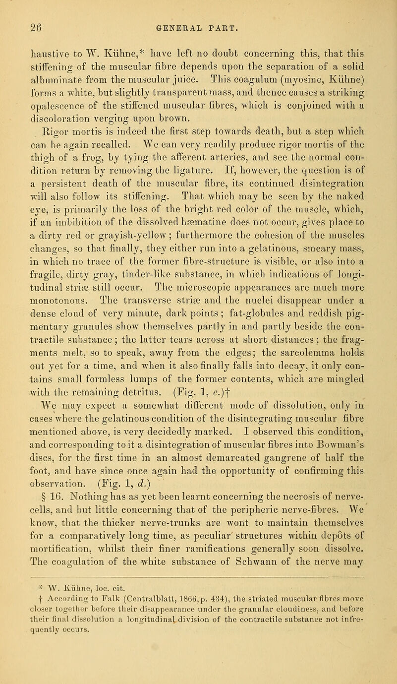 haustive to W. Kiihne,* have left no doubt concerning this, that this stiffening of the muscular fibre depends upon the separation of a solid albuminate from the muscular juice. This coagulum (myosine, Kiihne) forms a white, but slightly transparent mass, and thence causes a striking opalescence of the stiffened muscular fibres, which is conjoined with a discoloration verging upon brown. Rigor mortis is indeed the first step towards death, but a step which can be again recalled. We can very readily produce rigor mortis of the thigh of a frog, by tying the afferent arteries, and see the normal con- dition return by removing the ligature. If, however, the question is of a persistent death of the muscular fibre, its continued disintegration will also follow its stiffening. That which may be seen by the naked eye, is primarily the loss of the bright red color of the muscle, which, if an imbibition of the dissolved hsematine does not occur, gives place to a dirty red or grayish-yellow; furthermore the cohesion of the muscles changes, so that finally, they either run into a gelatinous, smeary mass, in which no trace of the former fibre-structure is visible, or also into a fragile, dirty gray, tinder-like substance, in which indications of longi- tudinal striae still occur. The microscopic appearances are much more monotonous. The transverse striae and the nuclei disappear under a dense cloud of very minute, dark points ; fat-globules and reddish pig- mentary granules show themselves partly in and partly beside the con- tractile substance; the latter tears across at short distances; the frag- ments melt, so to speak, away from the edges; the sarcolemma holds out yet for a time, and when it also finally falls into decay, it only con- tains small formless lumps of the former contents, which are mingled with the remaining detritus. (Fig- 1, <?.)f We may expect a somewhat different mode of dissolution, only in cases where the gelatinous condition of the disintegrating muscular fibre mentioned above, is very decidedly marked. I observed this condition, and corresponding to it a disintegration of muscular fibres into Bowman's discs, for the first time in an almost demarcated gangrene of half the foot, and have since once again had the opportunity of confirming this observation. (Fig. 1, d.) § 16. Nothing has as yet been learnt concerning the necrosis of nerve- cells, and but little concerning that of the peripheric nerve-fibres. We know, that the thicker nerve-trunks are wont to maintain themselves for a comparatively long time, as peculiar' structures within depots of mortification, whilst their finer ramifications generally soon dissolve. The coagulation of the white substance of Schwann of the nerve may * W. Kiihne, loc. cit. | According to Falk (Centralblatt, 1866,p. 434), the striated muscular fibres move closer together before their disappearance under the granular cloudiness, and before their final dissolution a longitudinal division of the contractile substance not infre- quently occurs.