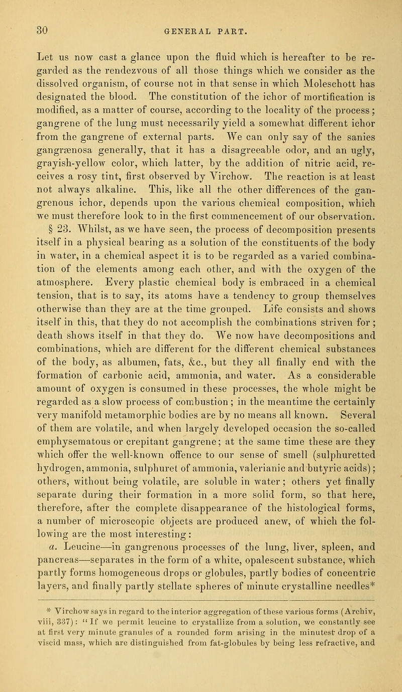 Let us now cast a glance upon the fluid which is hereafter to be re- garded as the rendezvous of all those things which we consider as the dissolved organism, of course not in that sense in which Moleschott has designated the blood. The constitution of the ichor of mortification is modified, as a matter of course, according to the locality of the process; gangrene of the lung must necessarily yield a somewhat different ichor from the gangrene of external parts. We can only say of the sanies gangrenosa generally, that it has a disagreeable odor, and an ugly, grayish-yellow color, which latter, by the addition of nitric acid, re- ceives a rosy tint, first observed by Virchow. The reaction is at least not always alkaline. This, like all the other differences of the gan- grenous ichor, depends upon the various chemical composition, which we must therefore look to in the first commencement of our observation. § 23. Whilst, as we have seen, the process of decomposition presents itself in a physical bearing as a solution of the constituents of the body in water, in a chemical aspect it is to be regarded as a varied combina- tion of the elements among each other, and with the oxygen of the atmosphere. Every plastic chemical body is embraced in a chemical tension, that is to say, its atoms have a tendency to group themselves otherwise than they are at the time grouped. Life consists and shows itself in this, that they do not accomplish the combinations striven for ; death shows itself in that they do. We now have decompositions and combinations, which are different for the different chemical substances of the body, as albumen, fats, &c, but they all finally end with the formation of carbonic acid, ammonia, and water. As a considerable amount of oxygen is consumed in these processes, the whole might be regarded as a slow process of combustion ; in the meantime the certainly very manifold metamorphic bodies are by no means all known. Several of them are volatile, and when largely developed occasion the so-called emphysematous or crepitant gangrene; at the same time these are they which offer the well-known offence to our sense of smell (sulphuretted hydrogen, ammonia, sulphuret of ammonia, valerianic and butyric acids); others, without being volatile, are soluble in water; others yet finally separate during their formation in a more solid form, so that here, therefore, after the complete disappearance of the histological forms, a number of microscopic objects are produced anew, of which the fol- lowing are the most interesting: a. Leucine—in gangrenous processes of the lung, liver, spleen, and pancreas—separates in the form of a white, opalescent substance, which partly forms homogeneous drops or globules, partly bodies of concentric layers, and finally partly stellate spheres of minute crystalline needles* * Virchow says in regard to the interior aggregation of these various forms (Archiv, viii, 337): If we permit leucine to crystallize from a solution, we constantly see at first very minute granules of a rounded form arising in the minutest drop of a viscid mass, which arc distinguished from fat-globules by being less refractive, and