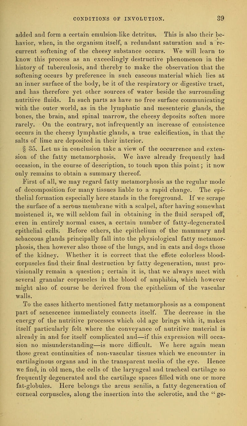 added and form a certain emulsion-like detritus. This is also their be- havior, when, in the organism itself, a redundant saturation and a re- current softening of the cheesy substance occurs. We will learn to know this process as an exceedingly destructive phenomenon in the history of tuberculosis, and thereby to make the observation that the softening occurs by preference in such caseous material which lies at an inner surface of the body, be it of the respiratory or digestive tract, and has therefore yet other sources of water beside the surrounding nutritive fluids. In such parts as have no free surface communicating with the outer world, as in the lymphatic and mesenteric glands, the bones, the brain, and spinal marrow, the cheesy deposits soften more rarely. On the contrary, not infrequently an increase of consistence occurs in the cheesy lymphatic glands, a true calcification, in that the salts of lime are deposited in their interior. § 35. Let us in conclusion take a view of the occurrence and exten- sion of the fatty metamorphosis. We have already frequently had occasion, in the course of description, to touch upon this point; it now only remains to obtain a summary thereof. First of all, we may regard fatty metamorphosis as the regular mode of decomposition for many tissues liable to a rapid change. The epi- thelial formation especially here stands in the foreground. If we scrape the surface of a serous membrane with a scalpel, after having somewhat moistened it, we will seldom fail in obtaining in the fluid scraped off, even in entirely normal cases, a certain number of fatty-degenerated epithelial cells. Before others, the epithelium of the mammary and sebaceous glands principally fall into the physiological fatty metamor- phosis, then however also those of the lungs, and in cats and dogs those of the kidney. Whether it is correct that the effete colorless blood- corpuscles find their final destruction by fatty degeneration, must pro- visionally remain a question; certain it is, that we always meet with several granular corpuscles in the blood of amphibia, which however might also of course be derived from the epithelium of the vascular walls. To the cases hitherto mentioned fatty metamorphosis as a component part of senescence immediately connects itself. The decrease in the energy of the nutritive processes which old age brings with it, makes itself particularly felt where the conveyance of nutritive material is already in and for itself complicated and—if this expression will occa- sion no misunderstanding—is more difficult. We here again mean those great continuities of non-vascular tissues which we encounter in cartilaginous organs and in the transparent media of the eye. Hence we find, in old men, the cells of the laryngeal and tracheal cartilage so frequently degenerated and the cartilage spaces filled with one or more fat-globules. Here belongs the arcus senilis, a fatty degeneration of corneal corpuscles, along the insertion into the sclerotic, and the  ge-