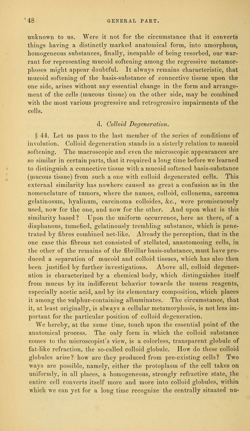 unknown to us. Were it not for the circumstance that it converts things having a distinctly marked anatomical form, into amorphous, homogeneous substances, finally, incapable of being resorbed, our war- rant for representing mucoid softening among the regressive metamor- phoses might appear doubtful. It always remains characteristic, that mucoid softening of the basis-substance of connective tissue upon the one side, arises without any essential change in the form and arrange- ment of the cells (mucous tissue) on the other side, may be combined with the most various progressive and retrogressive impairments of the cells. d. Colloid Degeneration. § 44. Let us pass to the last member of the series of conditions of involution. Colloid degeneration stands in a sisterly relation to mucoid softening. The macroscopic and even the microscopic appearances are so similar in certain parts, that it required a long time before we learned to distinguish a connective tissue with a mucoid softened basis-substance (mucous tissue) from such a one with colloid degenerated cells. This external similarity has nowhere caused as great a confusion as in the nomenclature of tumors, where the names, colloid, collonema, sarcoma gelatinosum, hyalinum, carcinoma colloides, &c, were promiscuously used, now for the one, and now for the other. And upon what is this similarity based? Upon the uniform occurrence, here as there, of a diaphanous, tumefied, gelatinously trembling substance, which is pene- trated by fibres combined net-like. Already the perception, that in the one case this fibrous net consisted of stellated, anastomosing cells, in the other of the remains of the fibrillar basis-substance, must have pro- duced a separation of mucoid and colloid tissues, which has also then been justified by further investigations. Above all, colloid degener- ation is characterized by a chemical body, which distinguishes itself from mucus by its indifferent behavior towards the mucus reagents, especially acetic acid, and by its elementary composition, which places it among the 'sulphur-containing albuminates. The circumstance, that it, at least originally, is always a cellular metamorphosis, is not less im- portant for the particular position of colloid degeneration. We hereby, at the same time, touch upon the essential point of the anatomical process. The only form in which the colloid substance comes to the microscopist's view, is a colorless, transparent globule of fat-like refraction, the so-called colloid globule. How do these colloid globules arise? how are they produced from pre-existing cells? Two ways are possible, namely, either the protoplasm of the cell takes on uniformly, in all places, a homogeneous, strongly refractive state, the entire cell converts itself more and more into colloid globules, within which we can yet for a long time recognize the centrally situated nu-