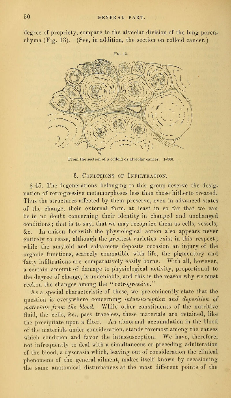 degree of propriety, compare to the alveolar division of the lung paren- chyma (Fig. 13). (See, in addition, the section on colloid cancer.) Fig. 13. From the section of a colloid or alveolar cancer. 1-300. 3. Conditions of Infiltration. s § 45. The degenerations belonging to this group deserve the desig- nation of retrogressive metamorphoses less than those hitherto treated. Thus the structures affected by them preserve, even in advanced states of the change, their external form, at least in so far that we can be in no doubt concerning their identity in changed and unchanged conditions; that is to say, that we may recognize them as cells, vessels, &c. In unison herewith the physiological action also appears never ■entirely to cease, although the greatest varieties exist in this respect; while the amyloid and calcareous deposits occasion an injury of the ©ro-anic functions, scarcely compatible with life, the pigmentary and fatty infiltrations are comparatively easily borne. With all, however, a certain amount of damage to physiological activity, proportional to the degree of change, is undeniable, and this is the reason why we must reckon the changes among the retrogressive. As a special characteristic of these, we pre-eminently state that the question is everywhere concerning intussusception and deposition of materials from the blood. While other constituents of the nutritive fluid, the cells, &c, pass traceless, these materials are retained, like the precipitate upon a filter. An abnormal accumulation in the blood of the materials under consideration, stands foremost among the causes which condition and favor the intussusception. We have, therefore, not infrequently to deal with a simultaneous or preceding adulteration of the blood, a dyscrasia which, leaving out of consideration the clinical phenomena of the general ailment, makes itself known by occasioning the same anatomical disturbances at the most different points of the