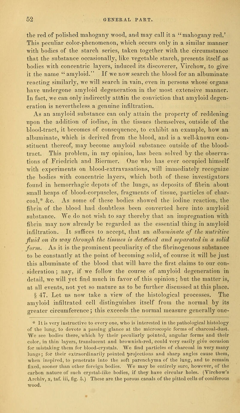 the red of polished mahogany wood, and may call it a mahogany red.' This peculiar color-phenomenon, which occurs only in a similar manner with bodies of the starch series, taken together with the circumstance that the substance occasionally, like vegetable starch, presents itself as bodies with concentric layers, induced its discoverer, Virchow, to give it the name  amyloid. If we now search the blood for an albuminate reacting similarly, we will search in vain, even in persons whose organs have undergone amyloid degeneration in the most extensive manner. In fact, we can only indirectly attain the conviction that amyloid degen- eration is nevertheless a genuine infiltration. As an amyloid substance can only attain the property of reddening upon the addition of iodine, in the tissues themselves, outside of the blood-tract, it becomes of consequence, to exhibit an example, how an albuminate, which is derived from the blood, and is a well-known con- stituent thereof, may become amyloid substance outside of the blood- tract. This problem, in my opinion, has been solved by the observa- tions of Friedrich and Biermer. One who has ever occupied himself with experiments on blood-extravasations, will immediately recognize the bodies with concentric layers, which both of these investigators found in hemorrhagic depots of the lungs, as deposits of fibrin about small heaps of blood-corpuscles, fragments of tissue, particles of char- coal,* &c. As some of these bodies showed the iodine reaction, the fibrin of the blood had doubtless been converted here into amyloid substance. We do not wish to say thereby that an impregnation with fibrin may now already be regarded as the essential thing in amyloid infiltration. It suffices to accept, that an albuminate of the nutritive fluid on its way through the tissues is detained and separated in a solid form. As it is the prominent peculiarity of the fibrinogenous substance to be constantly at the point of becoming solid, of course it will be just this albuminate of the blood that will have the first claims to our con- sideration ; nay, if we follow the course of amyloid degeneration in detail, we will yet find much in favor of this opinion; but the matter is, at all events, not yet so mature as to be further discussed at this place. § 47. Let us now take a view of the histological processes. The amyloid infiltrated cell distinguishes itself from the normal by its greater circumference; this exceeds the normal measure generally one- * It is very instructive to everyone, who is interested in the pathological histology of the lung, to devote a passing glance at the microscopic forms of charcoal-dust. We see bodies there, which by their peculiarly pointed, angular forms and their color, in thin layers, translucent and brownish-red, could very easily give occasion for mistaking them for blood-crystals. We find particles of charcoal in very many lungs; for their extraordinarily pointed projections and sharp angles cause them, when inspired, to penetrate into the soft parenchyma of the lung, and to remain fixed, sooner than other foreign bodies. We may be entirely sure, however, of the carbon nature of such crystal-like bodies, if they have circular holes. (Virchow's Arehiv, x, taf. ill, fig. 5.) These are the porous canals of the pitted cells of coniferous wood.