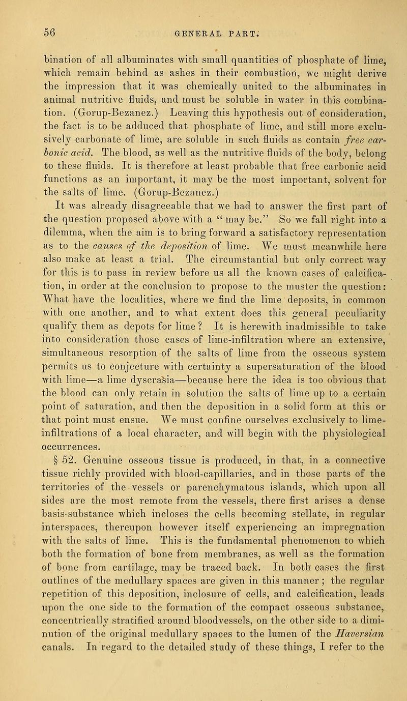 bination of all albuminates with small quantities of phosphate of lime, which remain behind as ashes in their combustion, we might derive the impression that it was chemically united to the albuminates in animal nutritive fluids, and must be soluble in water in this combina- tion. (Gorup-Bezanez.) Leaving this hypothesis out of consideration, the fact is to be adduced that phosphate of lime, and still more exclu- sively carbonate of lime, are soluble in such fluids as contain free car- Ionic acid. The blood, as well as the nutritive fluids of the body, belong to these fluids. It is therefore at least probable that free carbonic acid functions as an important, it may be the most important, solvent for the salts of lime. (Gorup-Bezanez.) It was already disagreeable that we had to answer the first part of the question proposed above with a  may be. So we fall right into a dilemma, when the aim is to bring forward a satisfactory representation as to the causes of the deposition of lime. We must meanwhile here also make at least a trial. The circumstantial but only correct way for this is to pass in review before us all the known cases of calcifica- tion, in order at the conclusion to propose to the muster the question: What have the localities, where we find the lime deposits, in common with one another, and to what extent does this general peculiarity qualify them as depots for lime ? It is herewith inadmissible to take into consideration those cases of lime-infiltration where an extensive, simultaneous resorption of the salts of lime from the osseous system permits us to conjecture with certainty a supersaturation of the blood with lime—a lime dyscra^ia—because here the idea is too obvious that the blood can only retain in solution the salts of lime up to a certain point of saturation, and then the deposition in a solid form at this or that point must ensue. We must confine ourselves exclusively to lime- infiltrations of a local character, and will begin with the physiological occurrences. § 52. Genuine osseous tissue is produced, in that, in a connective tissue richly provided with blood-capillaries, and in those parts of the territories of the vessels or parenchymatous islands, which upon all sides are the most remote from the vessels, there first arises a dense basis-substance which incloses the cells becoming stellate, in regular interspaces, thereupon however itself experiencing an impregnation with the salts of lime. This is the fundamental phenomenon to which both the formation of bone from membranes, as well as the formation of bone from cartilage, may be traced back. In both cases the first outlines of the medullary spaces are given in this manner; the regular repetition of this deposition, inclosure of cells, and calcification, leads upon the one side to the formation of the compact osseous substance, concentrically stratified around bloodvessels, on the other side to a dimi- nution of the original medullary spaces to the lumen of the Haversian canals. In regard to the detailed study of these things, I refer to the