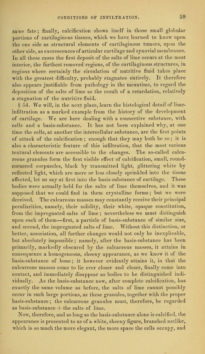 same fate; finally, calcification shows itself in those small globular portions of cartilaginous tissues, which we have learned to know upon the one side as structural elements of cartilaginous tumors, upon the other side, as excrescences of articular cartilage and synovial membranes. In all these cases the first deposit of the salts of lime occurs at the most interior, the furthest removed regions, of the cartilaginous structures, in regions where certainly the circulation of nutritive fluid takes place with the greatest difficulty, probably stagnates entirely. It therefore also appears justifiable from pathology in the meantime, to regard the deposition of the salts of lime as the result of a retardation, relatively a stagnation of the nutritive fluid. § 54. We will, in the next place, learn the histological detail of lime- infiltration as a marked example from the history of the development of cartilage. We are here dealing with a connective substance, with cells and a basis-substance. It has not been explained why, at one time the cells, at another the intercellular substance, are the first points of attack of the calcification ; enough that they may both be so; it is also a characteristic feature of this infiltration, that the most various textural elements are accessible to the changes. The so-called calca- reous granules form the first visible effect of calcification, small, round- cornered corpuscles, black by transmitted light, glittering white by reflected light, which are more or less closely sprinkled into the tissue affected, let us say at first into the basis-substance of cartilage. These bodies were actually held for the salts of lime themselves, and it was supposed that we could find in them crystalline forms; but we were deceived. The calcareous masses may constantly receive their principal peculiarities, namely, their solidity, their white, opaque constitution, from the impregnated salts of lime ; nevertheless we must distinguish upon each of them—first, a particle of basis-substance of similar size, and second, the impregnated salts of lime. Without this distinction, or better, association, all further changes would not only be inexplicable, but absolutely impossible; namely, after the basis-substance has been primarily, markedly obscured by the calcareous masses, it attains in consequence a homogeneous, sheeny appearance, as we know it of the basis-substance of bone; it however evidently attains it, in that the calcareous masses come to lie ever closer and closer, finally come into contact, and immediately disappear as bodies to be distinguished indi- vidually. As the basis-substance now, after complete calcification, has exactly the same volume as before, the salts of lime cannot possibly occur in such large portions, as these granules, together with the proper basis-substance; the calcareous granules must, therefore, be regarded as basis-substance -f- the salts of lime. Now, therefore, and as long as the basis-substance alone is calcified, the appearance is presented to us of a white, sheeny figure, branched netlike, which is so much the more elegant, the more space the cells occupy, and