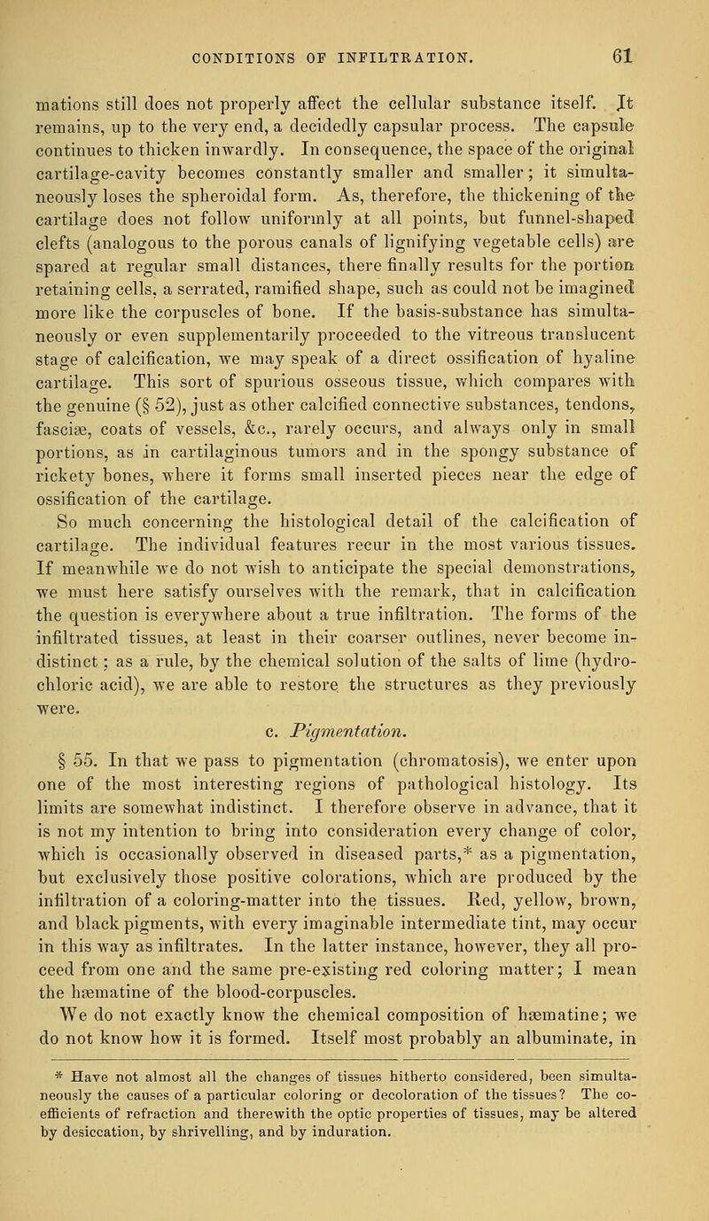 mations still does not properly affect the cellular substance itself. Jt remains, up to the very end, a decidedly capsular process. The capsule continues to thicken inwardly. In consequence, the space of the original cartilage-cavity becomes constantly smaller and smaller; it simulta- neously loses the spheroidal form. As, therefore, the thickening of the cartilage does not follow uniformly at all points, but funnel-shaped clefts (analogous to the porous canals of lignifying vegetable cells) are spared at regular small distances, there finally results for the portion retaining cells, a serrated, ramified shape, such as could not be imagined more like the corpuscles of bone. If the basis-substance has simulta- neously or even supplementarily proceeded to the vitreous translucent stage of calcification, we may speak of a direct ossification of hyaline cartilage. This sort of spurious osseous tissue, which compares with the genuine (§ 52), just as other calcified connective substances, tendons,, fascise, coats of vessels, &c, rarely occurs, and always only in small portions, as in cartilaginous tumors and in the spongy substance of rickety bones, where it forms small inserted pieces near the edge of ossification of the cartilage. So much concerning the histological detail of the calcification of cartilage. The individual features recur in the most various tissues. If meanwhile we do not wish to anticipate the special demonstrations, we must here satisfy ourselves with the remark, that in calcification the question is everywhere about a true infiltration. The forms of the infiltrated tissues, at least in their coarser outlines, never become in- distinct ; as a rule, by the chemical solution of the salts of lime (hydro- chloric acid), we are able to restore the structures as they previously were. c. Pigmentation. § 55. In that we pass to pigmentation (chromatosis), we enter upon one of the most interesting regions of pathological histology. Its limits are somewhat indistinct. I therefore observe in advance, that it is not my intention to bring into consideration every change of color, which is occasionally observed in diseased parts,* as a pigmentation, but exclusively those positive colorations, which are produced by the infiltration of a coloring-matter into the tissues. Red, yellow, brown, and black pigments, with every imaginable intermediate tint, may occur in this way as infiltrates. In the latter instance, however, they all pro- ceed from one and the same pre-existing red coloring matter; I mean the hsematine of the blood-corpuscles. We do not exactly know the chemical composition of hsematine; we do not know how it is formed. Itself most probably an albuminate, in * Have not almost all the changes of tissues hitherto considered, been simulta- neously the causes of a particular coloring or decoloration of the tissues? The co- efficients of refraction and therewith the optic properties of tissues, may be altered by desiccation, by shrivelling, and by induration.