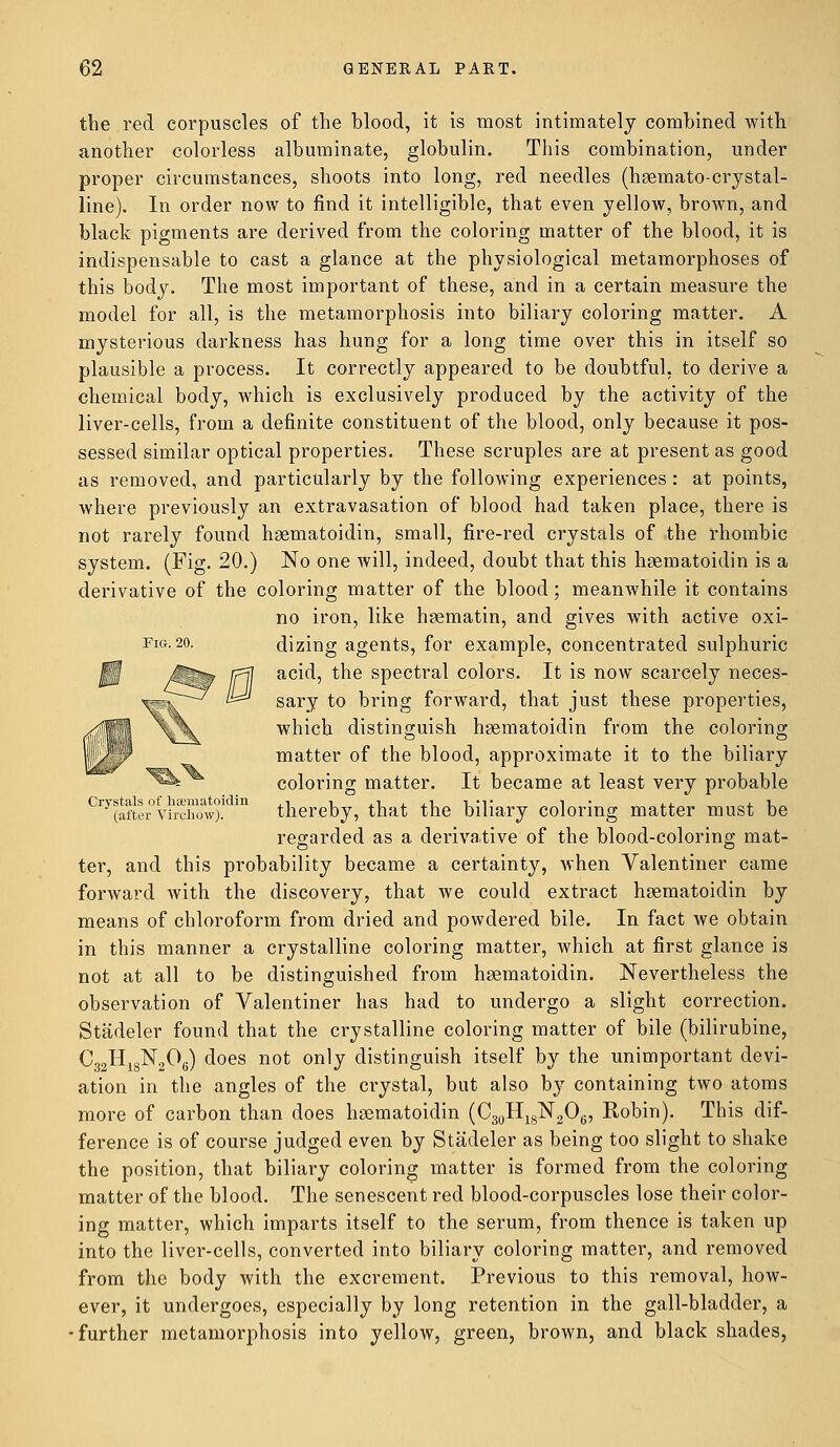 the red corpuscles of the blood, it is most intimately combined with another colorless albuminate, globulin. This combination, under proper circumstances, shoots into long, red needles (hsemato-crystal- line). In order now to find it intelligible, that even yellow, brown, and black pigments are derived from the coloring matter of the blood, it is indispensable to cast a glance at the physiological metamorphoses of this body. The most important of these, and in a certain measure the model for all, is the metamorphosis into biliary coloring matter. A mysterious darkness has hung for a long time over this in itself so plausible a process. It correctly appeared to be doubtful, to derive a chemical body, which is exclusively produced by the activity of the liver-cells, from a definite constituent of the blood, only because it pos- sessed similar optical properties. These scruples are at present as good as removed, and particularly by the following experiences: at points, where previously an extravasation of blood had taken place, there is not rarely found hgematoidin, small, fire-red crystals of the rhombic system. (Fig. 20.) No one will, indeed, doubt that this hgematoidin is a derivative of the coloring matter of the blood; meanwhile it contains no iron, like hgematin, and gives with active oxi- Fig-20. dizing agents, for example, concentrated sulphuric acid, the spectral colors. It is now scarcely neces- sary to bring forward, that just these properties, which distinguish hgematoidin from the coloring matter of the blood, approximate it to the biliary coloring matter. It became at least very probable Cry(aftL°virXow)! m thereby, that the biliary coloring matter must be regarded as a derivative of the blood-coloring mat- ter, and this probability became a certainty, when Valentiner came forward with the discovery, that we could extract hgematoidin by means of chloroform from dried and powdered bile. In fact we obtain in this manner a crystalline coloring matter, which at first glance is not at all to be distinguished from hgematoidin. Nevertheless the observation of Valentiner has had to undergo a slight correction. Stadeler found that the crystalline coloring matter of bile (bilirubine, C32H18N206) does not only distinguish itself by the unimportant devi- ation in the angles of the crystal, but also by containing two atoms more of carbon than does hgematoidin (C30H18N2O6, Robin). This dif- ference is of course judged even by Stadeler as being too slight to shake the position, that biliary coloring matter is formed from the coloring matter of the blood. The senescent red blood-corpuscles lose their color- ing matter, which imparts itself to the serum, from thence is taken up into the liver-cells, converted into biliary coloring matter, and removed from the body with the excrement. Previous to this removal, how- ever, it undergoes, especially by long retention in the gall-bladder, a ■further metamorphosis into yellow, green, brown, and black shades,
