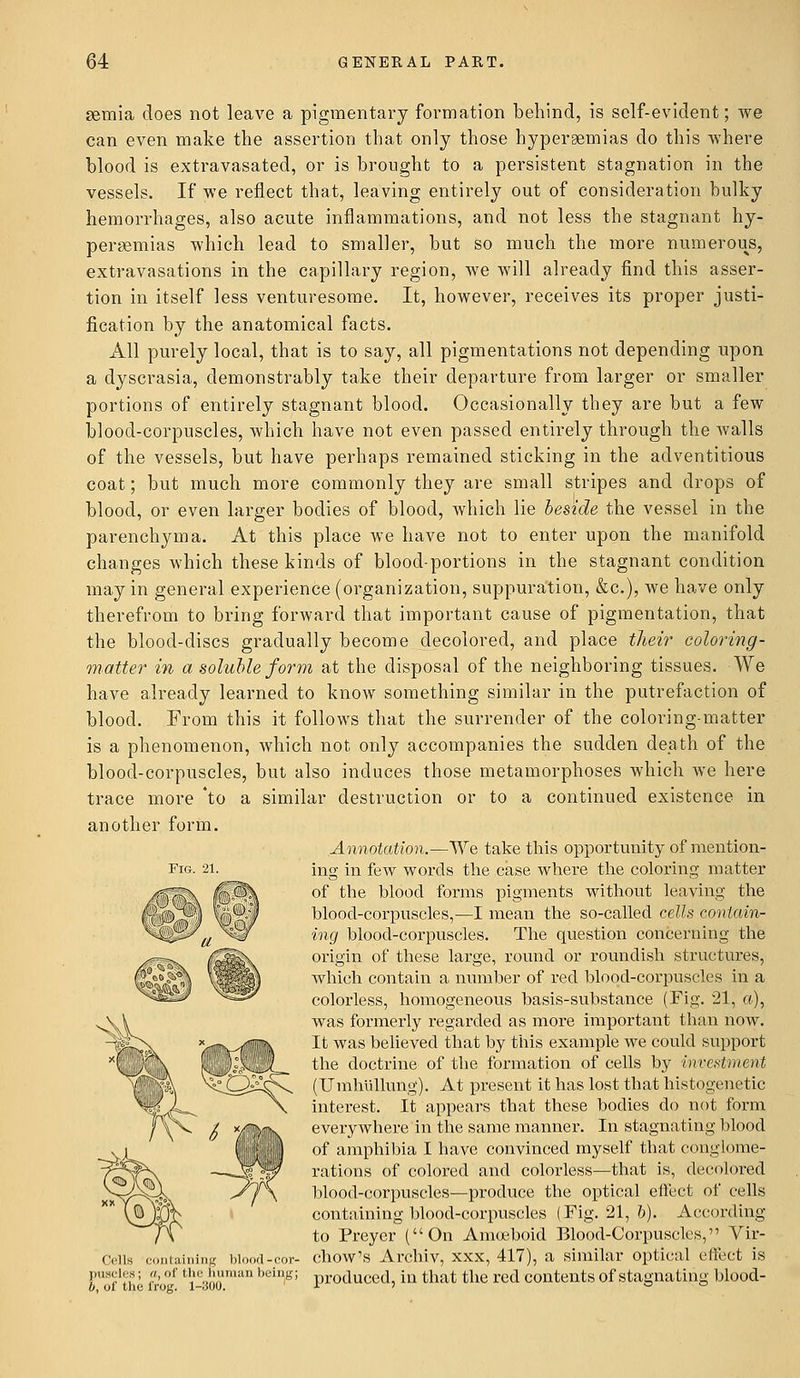gemia does not leave a pigmentary formation behind, is self-evident; we can even make the assertion that only those hyperemias do this where blood is extravasated, or is brought to a persistent stagnation in the vessels. If we reflect that, leaving entirely out of consideration bulky hemorrhages, also acute inflammations, and not less the stagnant hy- peremias which lead to smaller, but so much the more numerous, extravasations in the capillary region, we will already find this asser- tion in itself less venturesome. It, however, receives its proper justi- fication by the anatomical facts. All purely local, that is to say, all pigmentations not depending upon a dyscrasia, demonstrably take their departure from larger or smaller portions of entirely stagnant blood. Occasionally they are but a few blood-corpuscles, which have not even passed entirely through the walls of the vessels, but have perhaps remained sticking in the adventitious coat; but much more commonly they are small stripes and drops of blood, or even larger bodies of blood, which lie beside the vessel in the parenchyma. At this place Ave have not to enter upon the manifold changes which these kinds of blood-portions in the stagnant condition may in general experience (organization, suppuration, &c), we have only therefrom to bring forward that important cause of pigmentation, that the blood-discs gradually become decolored, and place their coloring- matter in a soluble form at the disposal of the neighboring tissues. We have already learned to know something similar in the putrefaction of blood. From this it follows that the surrender of the coloring-matter is a phenomenon, which not only accompanies the sudden death of the blood-corpuscles, but also induces those metamorphoses which we here trace more 'to a similar destruction or to a continued existence in another form. Annotation.—We take this opportunity of mention- ing in few words the case where the coloring matter of the blood forms pigments without leaving the blood-corpuscles,—I mean the so-called cells contain- ing blood-corpuscles. The question concerning the origin of these large, round or roundish structures, which contain a number of red blood-corpuscles in a colorless, homogeneous basis-substance (Fig. 21, a), was formerly regarded as more important than now. It was believed that by this example we could support the doctrine of the formation of cells by investment (Umhullung). At present it has lost that histogenetic interest. It appears that these bodies do not form everywhere in the same manner. In stagnating blood of amphibia I have convinced myself that conglome- rations of colored and colorless—that is, decolored blood-corpuscles—produce the optical effect of cells containing blood-corpuscles (Fig. 21, 6). According to Preyer (On Amoeboid Blood-Corpuscles, Vir- Cella containing blood-cor- chow's Archiv, xxx, 417), a similar optical effect is Foftile frc°f fci-300maD '''ing; Pr0(luced, 'm tnat the red contents of stagnating blood-