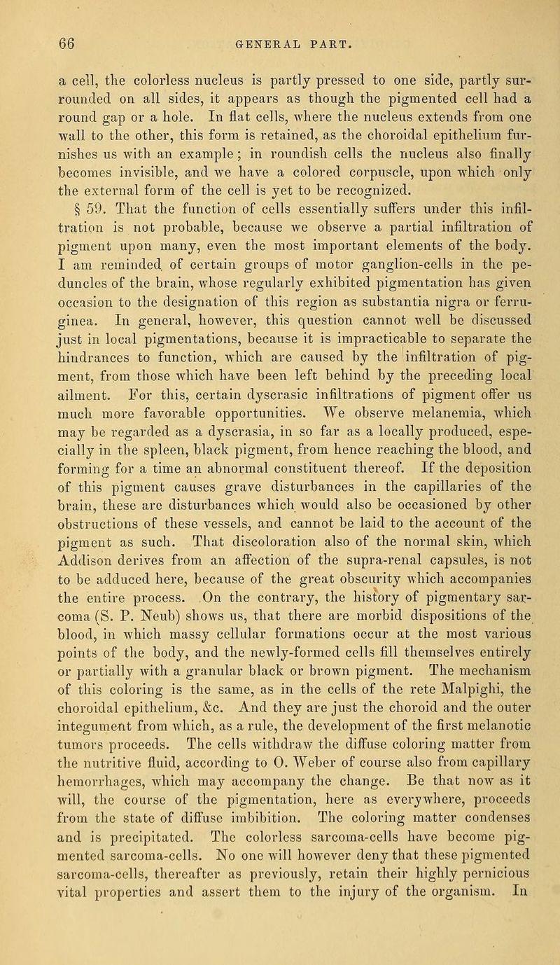a cell, the colorless nucleus is partly pressed to one side, partly sur- rounded on all sides, it appears as though the pigmented cell had a round gap or a hole. In flat cells, where the nucleus extends from one wall to the other, this form is retained, as the choroidal epithelium fur- nishes us with an example ; in roundish cells the nucleus also finally becomes invisible, and we have a colored corpuscle, upon which only the external form of the cell is yet to be recognized. § 59. That the function of cells essentially suffers under this infil- tration is not probable, because we observe a partial infiltration of pigment upon many, even the most important elements of the body. I am reminded, of certain groups of motor ganglion-cells in the pe- duncles of the brain, whose regularly exhibited pigmentation has given occasion to the designation of this region as substantia nigra or ferru- ginea. In general, however, this question cannot well be discussed just in local pigmentations, because it is impracticable to separate the hindrances to function, which are caused by the infiltration of pig- ment, from those which have been left behind by the preceding local ailment. For this, certain dyscrasic infiltrations of pigment offer us much more favorable opportunities. We observe melanemia, which may be regarded as a dyscrasia, in so far as a locally produced, espe- cially in the spleen, black pigment, from hence reaching the blood, and forming for a time an abnormal constituent thereof. If the deposition of this pigment causes grave disturbances in the capillaries of the brain, these are disturbances which would also be occasioned by other obstructions of these vessels, and cannot be laid to the account of the pigment as such. That discoloration also of the normal skin, which Addison derives from an affection of the supra-renal capsules, is not to be adduced here, because of the great obscurity which accompanies the entire process. On the contrary, the history of pigmentary sar- coma (S. P. Neub) shows us, that there are morbid dispositions of the blood, in which massy cellular formations occur at the most various points of the body, and the newly-formed cells fill themselves entirely or partially with a granular black or brown pigment. The mechanism of this coloring is the same, as in the cells of the rete Malpighi, the choroidal epithelium, &c. And they are just the choroid and the outer integument from which, as a rule, the development of the first melanotic tumors proceeds. The cells withdraw the diffuse coloring matter from the nutritive fluid, according to 0. Weber of course also from capillary hemorrhages, which may accompany the change. Be that now as it will, the course of the pigmentation, here as everywhere, proceeds from the state of diffuse imbibition. The coloring matter condenses and is precipitated. The colorless sarcoma-cells have become pig- mented sarcoma-cells. No one will however deny that these pigmented sarcoma-cells, thereafter as previously, retain their highly pernicious vital properties and assert them to the injury of the organism. In