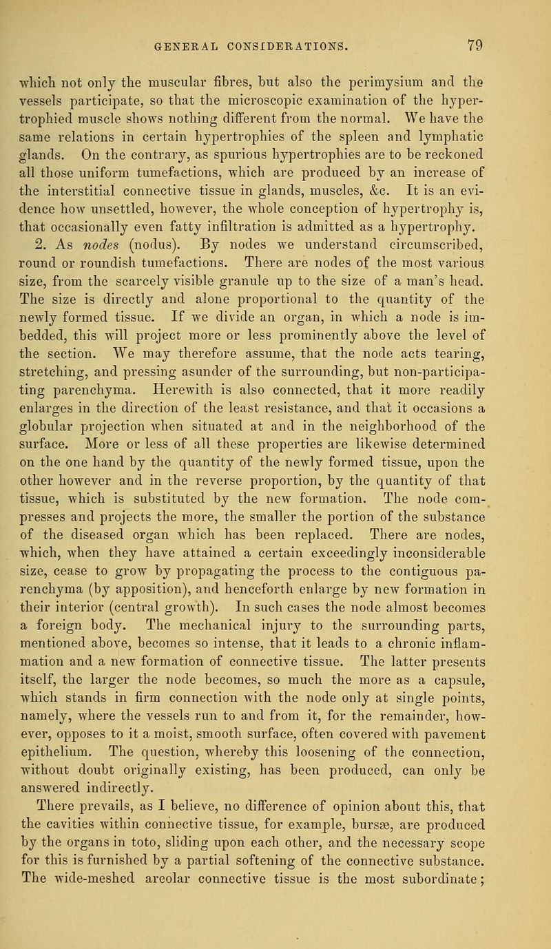 which not only the muscular fibres, but also the perimysium and the vessels participate, so that the microscopic examination of the hyper- trophied muscle shows nothing different from the normal. We have the same relations in certain hypertrophies of the spleen and lymphatic glands. On the contrary, as spurious hypertrophies are to be reckoned all those uniform tumefactions, which are produced by an increase of the interstitial connective tissue in glands, muscles, &c. It is an evi- dence how unsettled, however, the whole conception of hypertrophy is, that occasionally even fatty infiltration is admitted as a hypertrophy. 2. As nodes (nodus). By nodes we understand circumscribed, round or roundish tumefactions. There are nodes of the most various size, from the scarcely visible granule up to the size of a man's head. The size is directly and alone proportional to the quantity of the newly formed tissue. If we divide an organ, in which a node is im- bedded, this will project more or less prominently above the level of the section. We may therefore assume, that the node acts tearing, stretching, and pressing asunder of the surrounding, but non-participa- ting parenchyma. Herewith is also connected, that it more readily enlarges in the direction of the least resistance, and that it occasions a globular projection when situated at and in the neighborhood of the surface. More or less of all these properties are likewise determined on the one hand by the quantity of the newly formed tissue, upon the other however and in the reverse proportion, by the quantity of that tissue, which is substituted by the new formation. The node com- presses and projects the more, the smaller the portion of the substance of the diseased organ which has been replaced. There are nodes, which, when they have attained a certain exceedingly inconsiderable size, cease to grow by propagating the process to the contiguous pa- renchyma (by apposition), and henceforth enlarge by new formation in their interior (central growth). In such cases the node almost becomes a foreign body. The mechanical injury to the surrounding parts, mentioned above, becomes so intense, that it leads to a chronic inflam- mation and a new formation of connective tissue. The latter presents itself, the larger the node becomes, so much the more as a capsule, which stands in firm connection with the node only at single points, namely, where the vessels run to and from it, for the remainder, how- ever, opposes to it a moist, smooth surface, often covered with pavement epithelium. The question, whereby this loosening of the connection, without doubt originally existing, has been produced, can only be answered indirectly. There prevails, as I believe, no difference of opinion about this, that the cavities within connective tissue, for example, bursge, are produced by the organs in toto, sliding upon each other, and the necessary scope for this is furnished by a partial softening of the connective substance. The wide-meshed areolar connective tissue is the most subordinate;