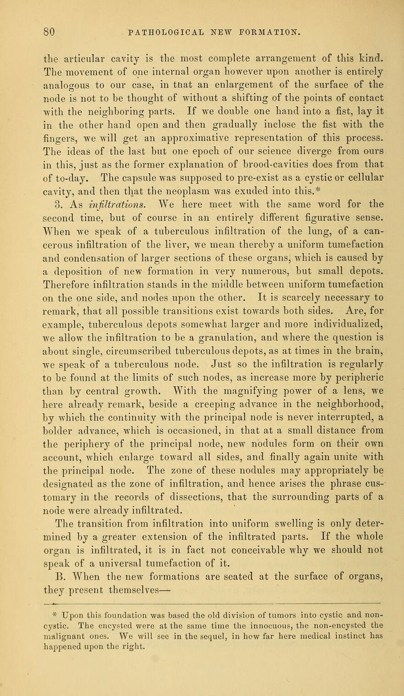 the articular cavity is the most complete arrangement of this kind. The movement of one internal organ however upon another is entirely analogous to our case, in tnat an enlargement of the surface of the node is not to he thought of without a shifting of the points of contact with the neighboring parts. If we double one hand into a fist, lay it in the other hand open and then gradually inclose the fist with the fingers, we will get an approximative representation of this process. The ideas of the last but one epoch of our science diverge from ours in this, just as the former explanation of brood-cavities does from that of to-day. The capsule was supposed to pre-exist as a cystic or cellular cavity, and then that the neoplasm was exuded into this.* 3. As infiltrations. We here meet with the same word for the second time, but of course in an entirely different figurative sense. When we speak of a tuberculous infiltration of the lung, of a can- cerous infiltration of the liver, we mean thereby a uniform tumefaction and condensation of larger sections of these organs, which is caused by a deposition of new formation in very numerous, but small depots. Therefore infiltration stands in the middle between uniform tumefaction on the one side, and nodes upon the other. It is scarcely necessary to remark, that all possible transitions exist towards both sides. Are, for example, tuberculous depots somewhat larger and more individualized, we allow the infiltration to be a granulation, and where the question is about single, circumscribed tuberculous depots, as at times in the brain, we speak of a tuberculous node. Just so the infiltration is regularly to be found at the limits of such nodes, as increase more by peripheric than by central growth. With the magnifying power of a lens, we here already remark, beside a creeping advance in the neighborhood, by which the continuity with the principal node is never interrupted, a bolder advance, which is occasioned, in that at a small distance from the periphery of the principal node, new nodules form on their own account, which enlarge toward all sides, and finally again unite with the principal node. The zone of these nodules may appropriately be designated as the zone of infiltration, and hence arises the phrase cus-' tomary in the records of dissections, that the surrounding parts of a node were already infiltrated. The transition from infiltration into uniform swelling is only deter- mined by a greater extension of the infiltrated parts. If the whole organ is infiltrated, it is in fact not conceivable why we should not speak of a universal tumefaction of it. B. When the new formations are seated at the surface of organs, they present themselves— * Upon this foundation was based the old division of tumors into cystic and non- cystic. The encysted were at the same time the innocuous, the non-encysted the malignant ones. We will see in the sequel, in how far here medical instinct has happened upon the right.