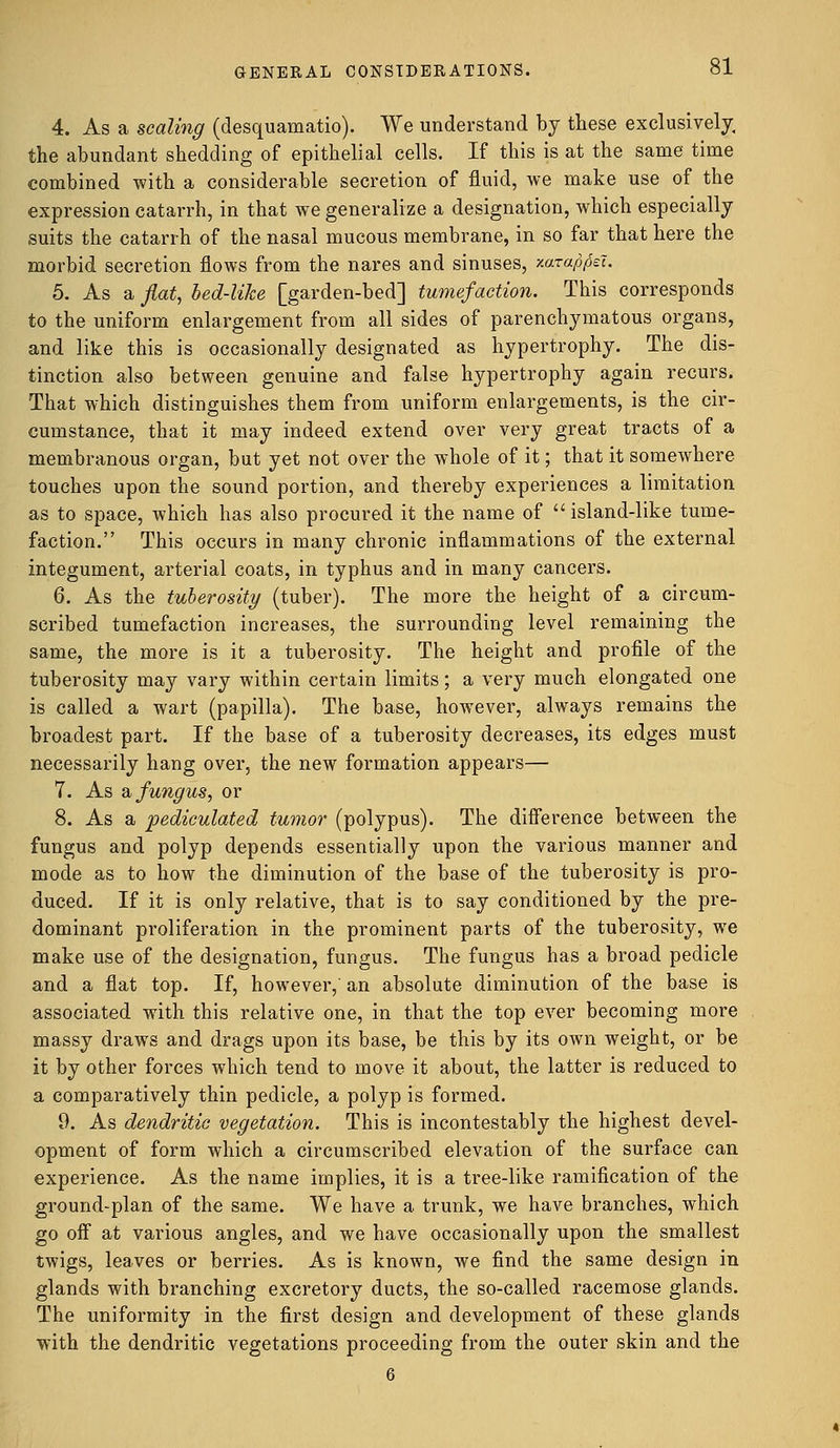 4. As a scaling (desquamatio). We understand by these exclusively, the abundant shedding of epithelial cells. If this is at the same time combined with a considerable secretion of fluid, we make use of the expression catarrh, in that we generalize a designation, which especially suits the catarrh of the nasal mucous membrane, in so far that here the morbid secretion flows from the nares and sinuses, xara^el. 5. As a fiat, bed-like [garden-bed] tumefaction. This corresponds to the uniform enlargement from all sides of parenchymatous organs, and like this is occasionally designated as hypertrophy. The dis- tinction also between genuine and false hypertrophy again recurs. That which distinguishes them from uniform enlargements, is the cir- cumstance, that it may indeed extend over very great tracts of a membranous organ, but yet not over the whole of it; that it somewhere touches upon the sound portion, and thereby experiences a limitation as to space, which has also procured it the name of island-like tume- faction. This occurs in many chronic inflammations of the external integument, arterial coats, in typhus and in many cancers. 6. As the tuberosity (tuber). The more the height of a circum- scribed tumefaction increases, the surrounding level remaining the same, the more is it a tuberosity. The height and profile of the tuberosity may vary within certain limits; a very much elongated one is called a wart (papilla). The base, however, always remains the broadest part. If the base of a tuberosity decreases, its edges must necessarily hang over, the new formation appears— 7. As a fungus, or 8. As a pediculated tumor (polypus). The difference between the fungus and polyp depends essentially upon the various manner and mode as to how the diminution of the base of the tuberosity is pro- duced. If it is only relative, that is to say conditioned by the pre- dominant proliferation in the prominent parts of the tuberosity, we make use of the designation, fungus. The fungus has a broad pedicle and a flat top. If, however, an absolute diminution of the base is associated with this relative one, in that the top ever becoming more massy draws and drags upon its base, be this by its own weight, or be it by other forces which tend to move it about, the latter is reduced to a comparatively thin pedicle, a polyp is formed. 9. As dendritic vegetation. This is incontestably the highest devel- opment of form which a circumscribed elevation of the surface can experience. As the name implies, it is a tree-like ramification of the ground-plan of the same. We have a trunk, we have branches, which go off at various angles, and we have occasionally upon the smallest twigs, leaves or berries. As is known, we find the same design in glands with branching excretory ducts, the so-called racemose glands. The uniformity in the first design and development of these glands with the dendritic vegetations proceeding from the outer skin and the