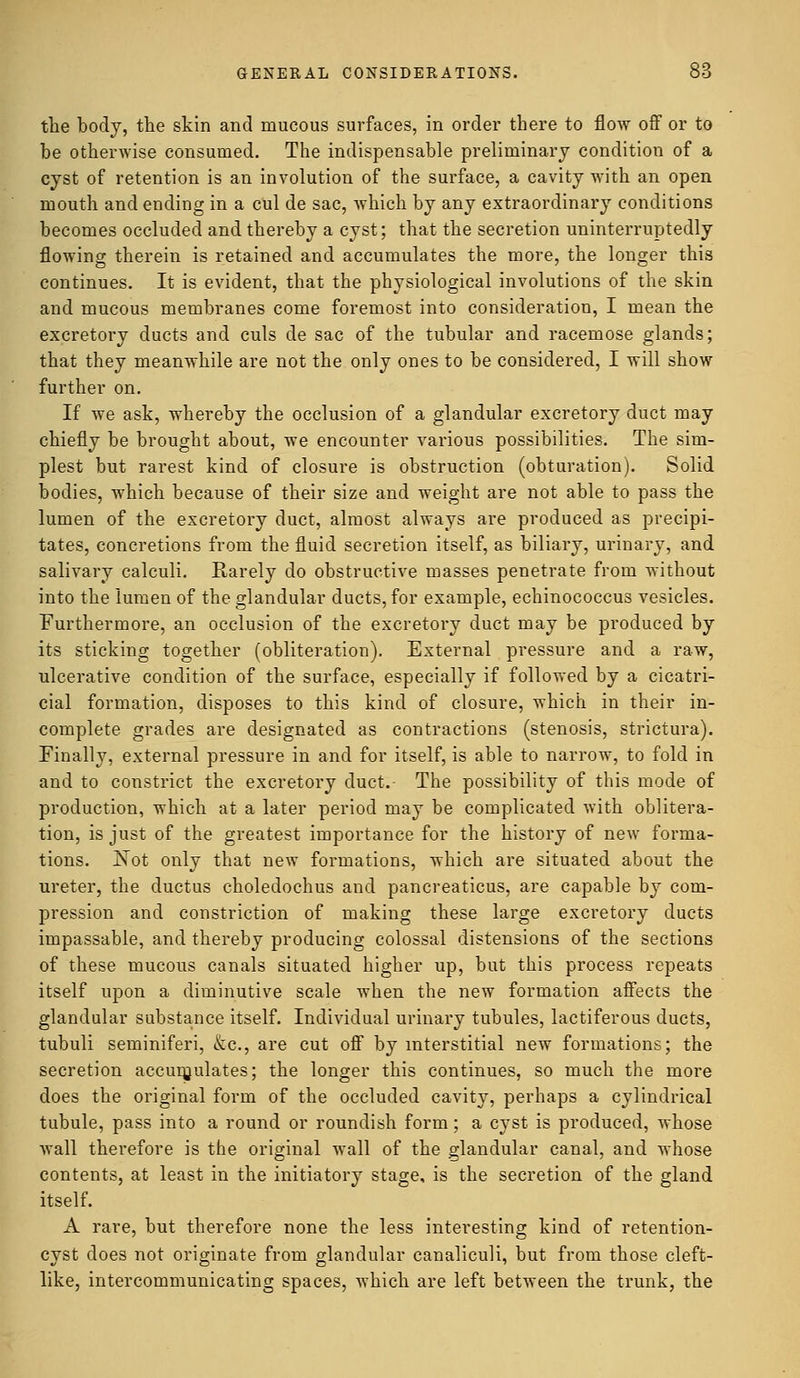 the body, the skin and mucous surfaces, in order there to flow off or to be otherwise consumed. The indispensable preliminary condition of a cyst of retention is an involution of the surface, a cavity with an open mouth and ending in a cul de sac, which by any extraordinary conditions becomes occluded and thereby a cyst; that the secretion uninterruptedly flowing therein is retained and accumulates the more, the longer this continues. It is evident, that the physiological involutions of the skin and mucous membranes come foremost into consideration, I mean the excretory ducts and culs de sac of the tubular and racemose glands; that they meanwhile are not the only ones to be considered, I will show further on. If we ask, whereby the occlusion of a glandular excretory duct may chiefly be brought about, we encounter various possibilities. The sim- plest but rarest kind of closure is obstruction (obturation). Solid bodies, which because of their size and weight are not able to pass the lumen of the excretory duct, almost always are produced as precipi- tates, concretions from the fluid secretion itself, as biliary, urinary, and salivary calculi. Rarely do obstructive masses penetrate from without into the lumen of the glandular ducts, for example, echinococcus vesicles. Furthermore, an occlusion of the excretory duct may be produced by its sticking together (obliteration). External pressure and a raw, ulcerative condition of the surface, especially if followed by a cicatri- cial formation, disposes to this kind of closure, which in their in- complete grades are designated as contractions (stenosis, strictura). Finally, external pressure in and for itself, is able to narrow, to fold in and to constrict the excretory duct.- The possibility of this mode of production, which at a later period may be complicated with oblitera- tion, is just of the greatest importance for the history of new forma- tions. Not only that new formations, which are situated about the ureter, the ductus choledoehus and pancreaticus, are capable by com- pression and constriction of making these large excretory ducts impassable, and thereby producing colossal distensions of the sections of these mucous canals situated higher up, but this process repeats itself upon a diminutive scale when the new formation affects the glandular substance itself. Individual urinary tubules, lactiferous ducts, tubuli seminiferi, &c, are cut off by interstitial new formations; the secretion accumulates; the longer this continues, so much the more does the original form of the occluded cavity, perhaps a cylindrical tubule, pass into a round or roundish form; a cyst is produced, whose wall therefore is the original wall of the glandular canal, and whose contents, at least in the initiatory stage, is the secretion of the gland itself. A rare, but therefore none the less interesting kind of retention- cyst does not originate from glandular canaliculi, but from those cleft- like, intercommunicating spaces, which are left between the trunk, the