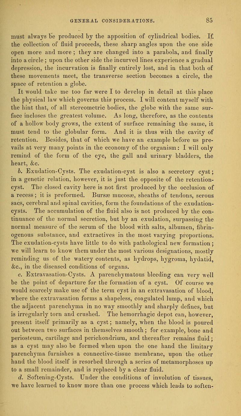 must always be produced by the apposition of cylindrical bodies. I£ the collection of fluid proceeds, these sharp angles upon the one side open more and more ; they are changed into a parabola, and finally into a circle ; upon the other side the incurved lines experience a gradual depression, the incurvation is finally entirely lost, and in that both of these movements meet, the transverse section becomes a circle, the space of retention a globe. It would take me too far were I to develop in detail at this place the physical law which governs this process. I will content myself with the hint that, of all stereometric bodies, the globe with the same sur- face incloses the greatest volume. As long, therefore, as the contents of a hollow body grows, the extent of surface remaining the same, it must tend to the globular form. And it is thus with the cavity of retention. Besides, that of which we have an example before us pre- vails at very many points in the economy of the organism: I will only remind of the form of the eye, the gall and urinary bladders, the heart, &c. b. Exudation-Cysts. The exudation-cyst is also a secretory cyst; in a genetic relation, however, it is just the opposite of the retention- cyst. The closed cavity here is not first produced by the occlusion of a recess; it is preformed. Bursse mucosae, sheaths of tendons, serous sacs, cerebral and spinal cavities, form the foundations of the exudation- cysts. The accumulation of the fluid also is not produced by the con- tinuance of the normal secretion, but by an exudation, surpassing the normal measure of the serum of the blood with salts, albumen, fibrin- ogenous substance, and extractives in the most varying proportions. The exudation-cysts have little to do with pathological new formation; we will learn to know them under the most various designations, mostly reminding us of the watery contents, as hydrops, hygroma, hydatid, &c, in the diseased conditions of organs. c. Extravasation-Cysts. A parenchymatous bleeding can very well be the point of departure for the formation of a cyst. Of course we would scarcely make use of the term cyst in an extravasation of blood, where the extravasation forms a shapeless, coagulated lump, and which the adjacent parenchyma in no way smoothly and sharply defines, but is irregularly torn and crushed. The hemorrhagic depot can, however, present itself primarily as a cyst; namely, when the blood is poured out between two surfaces in themselves smooth; for example, bone and periosteum, cartilage and perichondrium, and thereafter remains fluid; as a cyst may also be formed when upon the one hand the limitary parenchyma furnishes a connective-tissue membrane, upon the other hand the blood itself is resorbed through a series of metamorphoses up to a small remainder, and is replaced by a clear fluid. d. Softening-Cysts. Under the conditions of involution of tissues, we have learned to know more than one process which leads to soften-