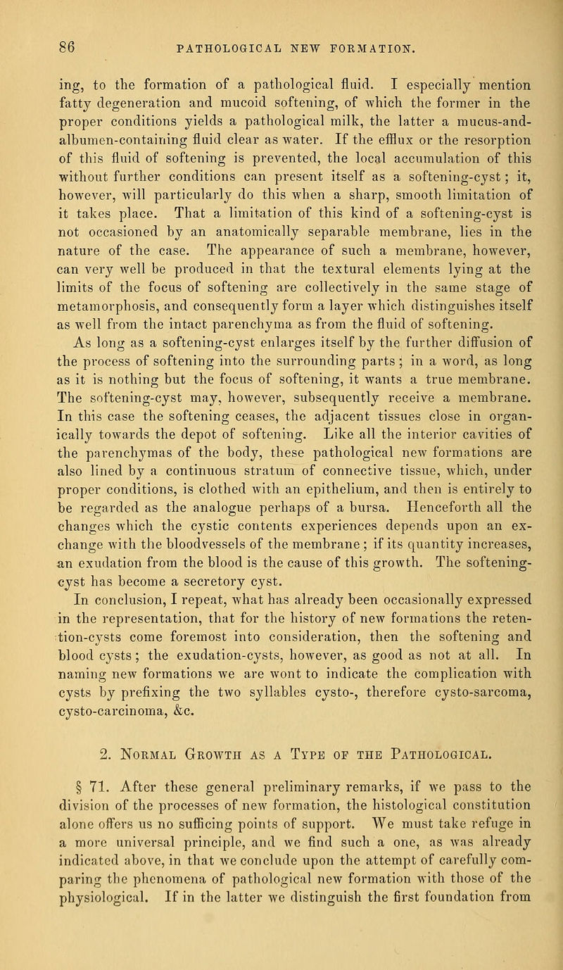 ing, to the formation of a pathological fluid. I especially mention fatty degeneration and mucoid softening, of which the former in the proper conditions yields a pathological milk, the latter a mucus-and- albumen-containing fluid clear as water. If the efflux or the resorption of this fluid of softening is prevented, the local accumulation of this without further conditions can present itself as a softening-cyst; it, however, will particularly do this when a sharp, smooth limitation of it takes place. That a limitation of this kind of a softening-cyst is not occasioned by an anatomically separable membrane, lies in the nature of the case. The appearance of such a membrane, however, can very well be produced in that the textural elements lying at the limits of the focus of softening are collectively in the same stage of metamorphosis, and consequently form a layer which distinguishes itself as well from the intact parenchyma as from the fluid of softening. As long as a softening-cyst enlarges itself by the further diffusion of the process of softening into the surrounding parts ; in a word, as long as it is nothing but the focus of softening, it wants a true membrane. The softening-cyst may, however, subsequently receive a membrane. In this case the softening ceases, the adjacent tissues close in organ- ically towards the depot of softening. Like all the interior cavities of the parenchymas of the body, these pathological new formations are also lined by a continuous stratum of connective tissue, which, under proper conditions, is clothed with an epithelium, and then is entirely to be regarded as the analogue perhaps of a bursa. Henceforth all the changes which the cystic contents experiences depends upon an ex- change with the bloodvessels of the membrane; if its quantity increases, an exudation from the blood is the cause of this growth. The softening- cyst has become a secretory cyst. In conclusion, I repeat, what has already been occasionally expressed in the representation, that for the history of new formations the reten- tion-cysts come foremost into consideration, then the softening and blood cysts ; the exudation-cysts, however, as good as not at all. In naming new formations we are wont to indicate the complication with cysts by prefixing the two syllables cysto-, therefore cysto-sarcoma, cysto-carcinoma, &c. 2. Normal Growth as a Type op the Pathological. § 71. After these general preliminary remarks, if we pass to the division of the processes of new formation, the histological constitution alone offers us no sufficing points of support. We must take refuge in a more universal principle, and we find such a one, as was already indicated above, in that we conclude upon the attempt of carefully com- paring the phenomena of pathological new formation with those of the physiological. If in the latter we distinguish the first foundation from