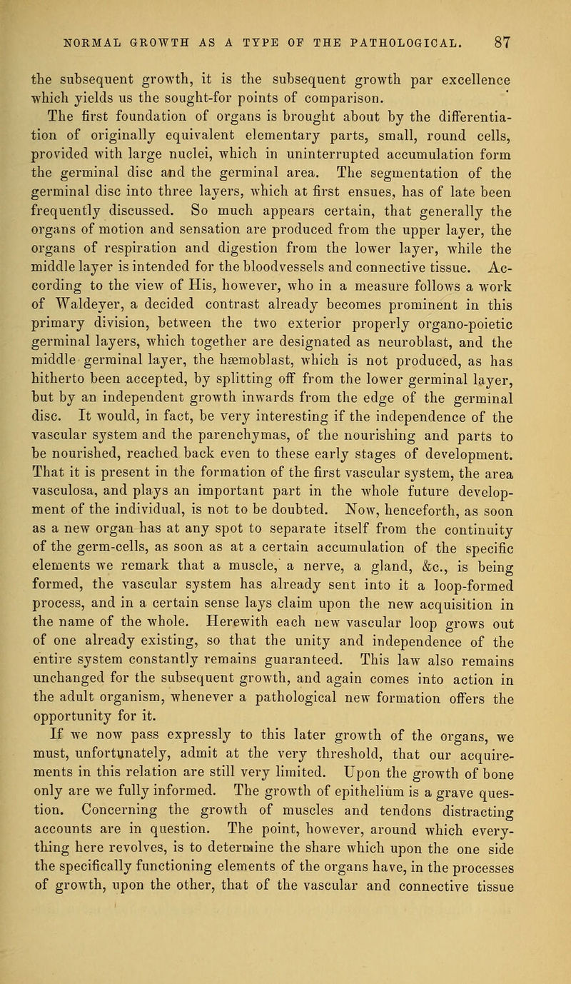 the subsequent growth, it is the subsequent growth par excellence which yields us the sought-for points of comparison. The first foundation of organs is brought about by the differentia- tion of originally equivalent elementary parts, small, round cells, provided with large nuclei, which in uninterrupted accumulation form the germinal disc and the germinal area. The segmentation of the germinal disc into three layers, which at first ensues, has of late been frequently discussed. So much appears certain, that generally the organs of motion and sensation are produced from the upper layer, the organs of respiration and digestion from the lower layer, while the middle layer is intended for the bloodvessels and connective tissue. Ac- cording to the view of His, however, who in a measure follows a work of Waldeyer, a decided contrast already becomes prominent in this primary division, between the two exterior properly organo-poietic germinal layers, which together are designated as neuroblast, and the middle germinal layer, the hgemoblast, which is not produced, as has hitherto been accepted, by splitting off from the lower germinal layer, but by an independent growth inwards from the edge of the germinal disc. It would, in fact, be very interesting if the independence of the vascular system and the parenchymas, of the nourishing and parts to be nourished, reached back even to these early stages of development. That it is present in the formation of the first vascular system, the area vasculosa, and plays an important part in the whole future develop- ment of the individual, is not to be doubted. Now, henceforth, as soon as a new organ has at any spot to separate itself from the continuity of the germ-cells, as soon as at a certain accumulation of the specific elements we remark that a muscle, a nerve, a gland, &c, is being formed, the vascular system has already sent into it a loop-formed process, and in a certain sense lays claim upon the new acquisition in the name of the whole. Herewith each new vascular loop grows out of one already existing, so that the unity and independence of the entire system constantly remains guaranteed. This law also remains unchanged for the subsequent growth, and again comes into action in the adult organism, whenever a pathological new formation offers the opportunity for it. If we now pass expressly to this later growth of the organs, we must, unfortunately, admit at the very threshold, that our acquire- ments in this relation are still very limited. Upon the growth of bone only are we fully informed. The growth of epithelium is a grave ques- tion. Concerning the growth of muscles and tendons distracting accounts are in question. The point, however, around which every- thing here revolves, is to determine the share which upon the one side the specifically functioning elements of the organs have, in the processes of growth, upon the other, that of the vascular and connective tissue