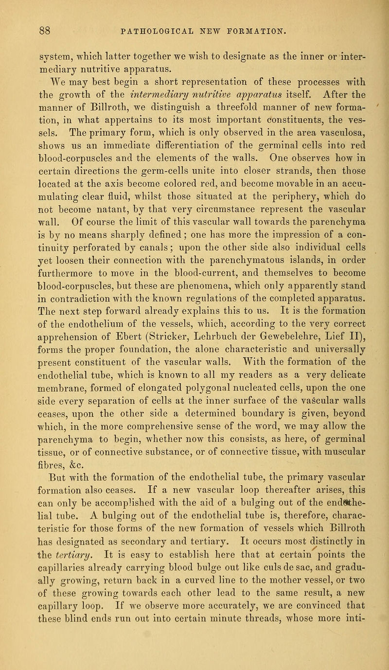 system, which latter together we wish to designate as the inner or inter- mediary nutritive apparatus. We may best begin a short representation of these processes with the growth of the intermediary nutritive apparatus itself. After the manner of Billroth, we distinguish a threefold manner of new forma- tion, in what appertains to its most important constituents, the ves- sels. The primary form, which is only observed in the area vasculosa, shows us an immediate differentiation of the germinal cells into red blood-corpuscles and the elements of the walls. One observes how in certain directions the germ-cells unite into closer strands, then those located at the axis become colored red, and become movable in an accu- mulating clear fluid, whilst those situated at the periphery, which do not become natant, by that very circumstance represent the vascular wall. Of course the limit of this vascular wall towards the parenchyma is by no means sharply defined; one has more the impression of a con- tinuity perforated by canals; upon the other side also individual cells yet loosen their connection with the parenchymatous islands, in order furthermore to move in the blood-current, and themselves to become blood-corpuscles, but these are phenomena, which only apparently stand in contradiction with the known regulations of the completed apparatus. The next step forward already explains this to us. It is the formation of the endothelium of the vessels, which, according to the very correct apprehension of Ebert (Strieker, Lehrbuch der Gewebelehre, Lief II), forms the proper foundation, the alone characteristic and universally present constituent of the vascular walls. With the formation of the endothelial tube, which is known to all my readers as a very delicate membrane, formed of elongated polygonal nucleated cells, upon the one side every separation of cells at the inner surface of the vascular walls ceases, upon the other side a determined boundary is given, beyond which, in the more comprehensive sense of the word, we may allow the parenchyma to begin, whether now this consists, as here, of germinal tissue, or of connective substance, or of connective tissue, with muscular fibres, &c. But with the formation of the endothelial tube, the primary vascular formation also ceases. If a new vascular loop thereafter arises, this can only be accomplished with the aid of a bulging out of the endothe- lial tube. A bulging out of the endothelial tube is, therefore, charac- teristic for those forms of the new formation of vessels which Billroth has designated as secondary and tertiary. It occurs most distinctly in the tertiary. It is easy to establish here that at certain points the capillaries already carrying blood bulge out like culs de sac, and gradu- ally growing, return back in a curved line to the mother vessel, or two of these growing towards each other lead to the same result, a new capillary loop. If we observe more accurately, we are convinced that these blind ends run out into certain minute threads, whose more inti-
