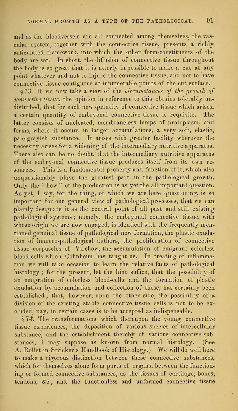 and as the bloodvessels are all connected among themselves, the vas- cular system, together with the connective tissue, presents a richly articulated framework, into which the other form-constituents of the body are set. In short, the diffusion of connective tissue throughout the body is so great that it is utterly impossible to make a cut at any point whatever and not to injure the connective tissue, and not to have connective tissue contiguous at innumerable points of the cut surface. § 73. If we now take a view of the circumstances of the growth of connective tissue, the opinion in reference to this obtains tolerably un- disturbed, that for each new quantity of connective tissue which arises, a certain quantity of embryonal connective tissue is requisite. The latter consists of nucleated, membraneless lumps of protoplasm, and forms, where it occurs in larger accumulations, a very soft, elastic, pale-grayish substance. It arises with greater facility wherever the necessity arises for a widening of the intermediary nutritive apparatus. There also can be no doubt, that the intermediary nutritive apparatus of the embryonal connective tissue produces itself from its own re- sources. This is a fundamental property and function of it, which also unquestionably plays the greatest part in the pathological growth. Only the how  of the production is as yet the all-important question. As yet, I say, for the thing, of which we are here questioning, is so important for our general view of pathological processes, that we can plainly designate it as the central point of all past and still existing pathological systems; namely, the embryonal connective tissue, with whose origin we are now engaged, is identical with the frequently men- tioned germinal tissue of pathological new formation, the plastic exuda- tion of humero-pathological authors, the proliferation of connective tissue corpuscles of Virchow, the accumulation of emigrant colorless blood-cells which Cohnheim has taught us. In treating of inflamma- tion we will take occasion to learn the relative facts of pathological histology ; for the present, let the hint suffice, that the possibility of an emigration of colorless blood-cells and the formation of plastic exudation by accumulation and collection of these, has certainly been established ; that, however, upon the other side, the possibility of a division of the existing stable connective tissue cells is not to be ex- cluded, nay, in certain cases is to be accepted as indispensable. § 74*. The transformations which thereupon the young connective tissue experiences, the deposition of various species of intercellular substance, and the establishment thereby of various connective sub- stances, I may suppose as known from normal histology. (See A. Rollet in Strieker's Handbook of Histology.) We will do well here to make a rigorous distinction between these connective substances, which for themselves alone form parts of organs, between the function- ing or formed connective substances, as the tissues of cartilage, bones, tendons, &c, and the functionless and unformed connective tissue
