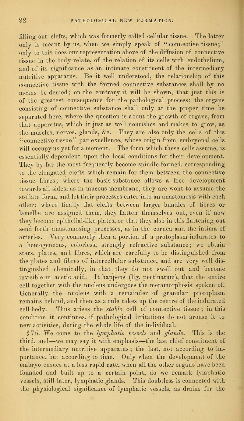 filling out clefts, which was formerly called cellular tissue. The latter only is meant by us, when we simply speak of connective tissue; only to this does our representation above of the diffusion of connective tissue in the body relate, of the relation of its cells with endothelium, and of its significance as an intimate constituent of the intermediary nutritive apparatus. Be it well understood, the relationship of this connective tissue with the formed connective substances shall by no means be denied; on the contrary it will be shown, that just this is of the greatest consequence for the pathological process; the organs consisting of connective substance shall only at the proper time be separated here, where the question is about the growth of organs, from that apparatus, which it just as well nourishes and makes to grow, as the muscles, nerves, glands, &c. They are also only the cells of this connective tissue par excellence, whose origin from embryonal cells will occupy us yet for a moment. The form which these cells assume, is essentially dependent upon the local conditions for their development. They by far the most frequently become spindle-formed, corresponding to the elongated clefts which remain for them between the connective tissue fibres; where the basis-substance allows a free development towards all sides, as in mucous membrane, they are wont to assume the stellate form, and let their processes enter into an anastomosis with each other; where finally flat clefts between larger bundles of fibres or lamellse are assigned them, they flatten themselves out, even if now they become epithelial-like plates, or that they also in this flattening out send forth anastomosing processes, as in the cornea and the intima of arteries. Very commonly then a portion of a protoplasm indurates to a homogeneous, colorless, strongly refractive substance; we obtain stars, plates, and fibres, which are carefully to be distinguished from the plates and fibres of intercellular substance, and are very well dis- tinguished chemically, in that they do not swell out and become invisible in acetic acid. It happens (lig. pectinatum), that the entire cell together with the nucleus undergoes the metamorphosis spoken of. Generally the nucleus with a remainder of granular protoplasm remains behind, and then as a rule takes up the centre of the indurated cell-body. Thus arises the stable cell of connective tissue ; in this condition it continues, if pathological irritations do not arouse it to new activities, during the whole life of the individual. § 75. We come to the lymphatic vessels and glands. This is the third, and—we may say it with emphasis—the last chief constituent of the intermediary nutritive apparatus ; the last, not according to im- portance, but according to time. Only when the development of the embryo ensues at a less rapid rate, when all the other organs have been founded and built up to a certain point, do we remark lymphatic vessels, still later, lymphatic glands. This doubtless is connected with the physiological significance of lymphatic vessels, as drains for the