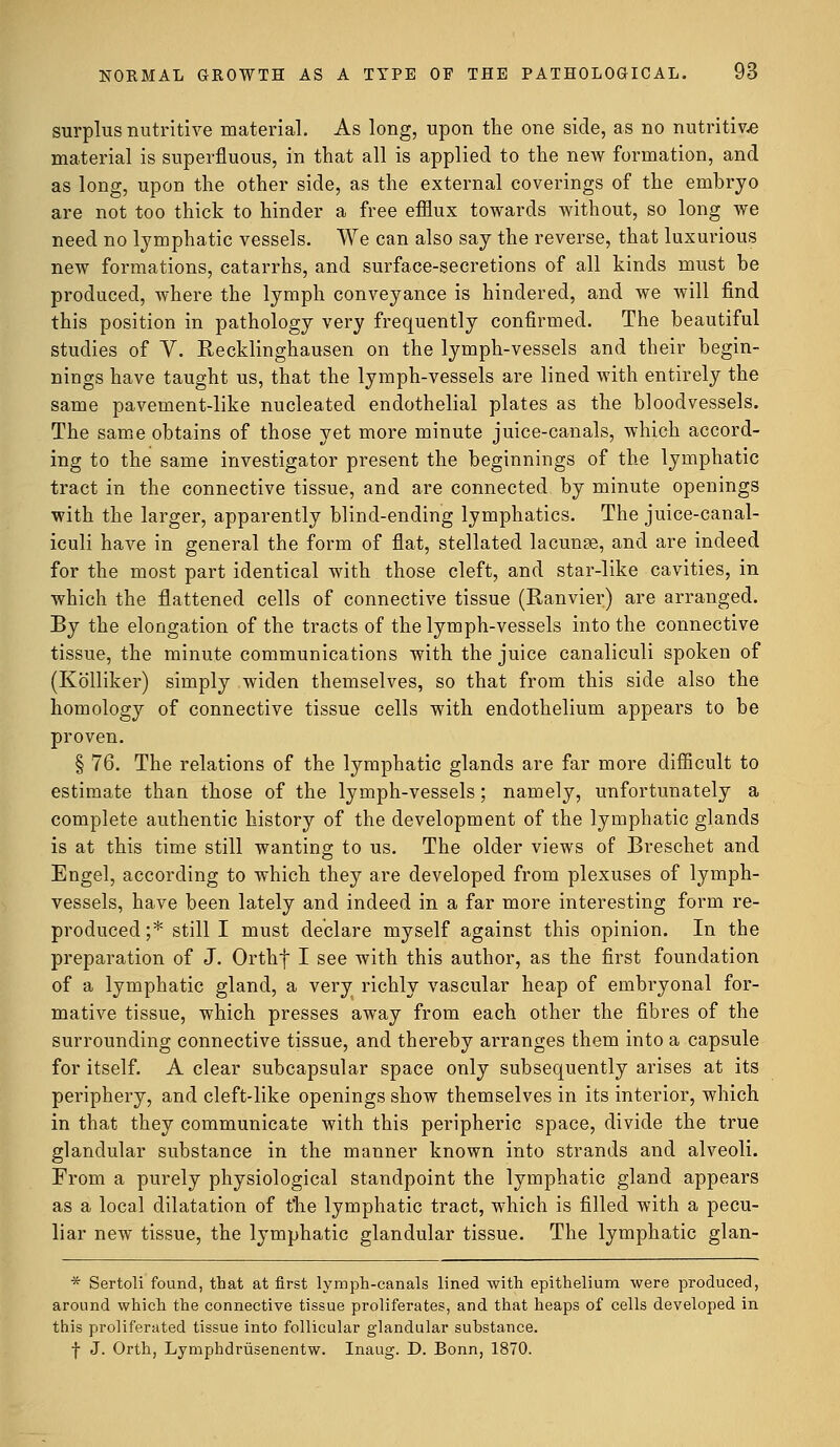 surplus nutritive material. As long, upon the one side, as no nutritive material is superfluous, in that all is applied to the new formation, and as long, upon the other side, as the external coverings of the embryo are not too thick to hinder a free efflux towards without, so long we need no lymphatic vessels. We can also say the reverse, that luxurious new formations, catarrhs, and surface-secretions of all kinds must be produced, where the lymph conveyance is hindered, and we will find this position in pathology very frequently confirmed. The beautiful studies of V. Recklinghausen on the lymph-vessels and their begin- nings have taught us, that the lymph-vessels are lined with entirely the same pavement-like nucleated endothelial plates as the bloodvessels. The same obtains of those yet more minute juice-canals, which accord- ing to the same investigator present the beginnings of the lymphatic tract in the connective tissue, and are connected by minute openings with the larger, apparently blind-ending lymphatics. The juice-canal- iculi have in general the form of flat, stellated lacunae, and are indeed for the most part identical with those cleft, and star-like cavities, in which the flattened cells of connective tissue (Ranvier) are arranged. By the elongation of the tracts of the lymph-vessels into the connective tissue, the minute communications with the juice canaliculi spoken of (Kb'lliker) simply widen themselves, so that from this side also the homology of connective tissue cells with endothelium appears to be proven. § 76. The relations of the lymphatic glands are far more difficult to estimate than those of the lymph-vessels; namely, unfortunately a complete authentic history of the development of the lymphatic glands is at this time still wanting to us. The older views of Breschet and Engel, according to which they are developed from plexuses of lymph- vessels, have been lately and indeed in a far more interesting form re- produced ;* still I must declare myself against this opinion. In the preparation of J. Orthf I see with this author, as the first foundation of a lymphatic gland, a very richly vascular heap of embryonal for- mative tissue, which presses away from each other the fibres of the surrounding connective tissue, and thereby arranges them into a capsule for itself. A clear subcapsular space only subsequently arises at its periphery, and cleft-like openings show themselves in its interior, which in that they communicate with this peripheric space, divide the true glandular substance in the manner known into strands and alveoli. From a purely physiological standpoint the lymphatic gland appears as a local dilatation of the lymphatic tract, which is filled with a pecu- liar new tissue, the lymphatic glandular tissue. The lymphatic glan- * Sertoli found, that at first lymph-canals lined with epithelium were produced, around which the connective tissue proliferates, and that heaps of cells developed in this proliferated tissue into follicular glandular substance. f J. Orth, Lymphdrusenentw. Inaug. D. Bonn, 1870.