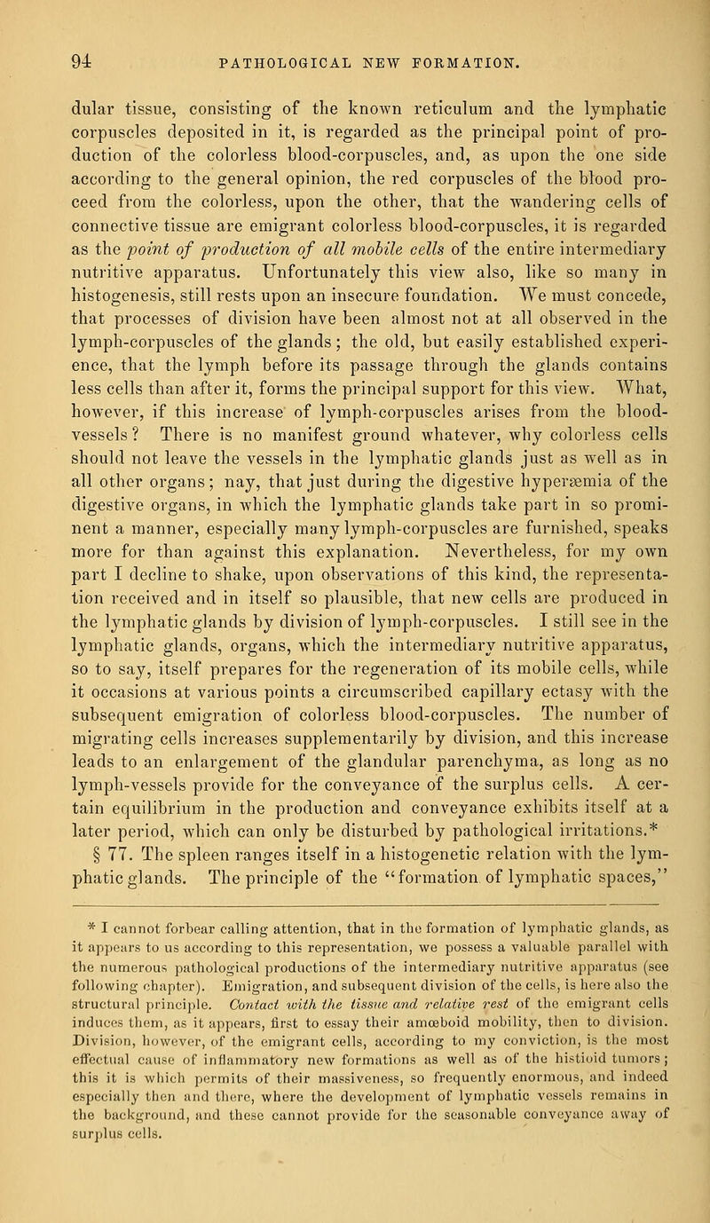 dular tissue, consisting of the known reticulum and the lymphatic corpuscles deposited in it, is regarded as the principal point of pro- duction of the colorless blood-corpuscles, and, as upon the one side according to the general opinion, the red corpuscles of the blood pro- ceed from the colorless, upon the other, that the wandering cells of connective tissue are emigrant colorless blood-corpuscles, it is regarded as the point of production of all mobile cells of the entire intermediary nutritive apparatus. Unfortunately this view also, like so many in histogenesis, still rests upon an insecure foundation. We must concede, that processes of division have been almost not at all observed in the lymph-corpuscles of the glands; the old, but easily established experi- ence, that the lymph before its passage through the glands contains less cells than after it, forms the principal support for this view. What, however, if this increase of lymph-corpuscles arises from the blood- vessels ? There is no manifest ground whatever, why colorless cells should not leave the vessels in the lymphatic glands just as well as in all other organs; nay, that just during the digestive hyperemia of the digestive organs, in which the lymphatic glands take part in so promi- nent a manner, especially many lymph-corpuscles are furnished, speaks more for than against this explanation. Nevertheless, for my own part I decline to shake, upon observations of this kind, the representa- tion received and in itself so plausible, that new cells are produced in the lymphatic glands by division of lymph-corpuscles. I still see in the lymphatic glands, organs, which the intermediary nutritive apparatus, so to say, itself prepares for the regeneration of its mobile cells, while it occasions at various points a circumscribed capillary ectasy with the subsequent emigration of colorless blood-corpuscles. The number of migrating cells increases supplementarily by division, and this increase leads to an enlargement of the glandular parenchyma, as long as no lymph-vessels provide for the conveyance of the surplus cells. A cer- tain equilibrium in the production and conveyance exhibits itself at a later period, which can only be disturbed by pathological irritations.* § 77. The spleen ranges itself in a histogenetic relation with the lym- phatic glands. The principle of the formation, of lymphatic spaces, * I cannot forbear calling attention, that in the formation of lymphatic glands, as it appears to us according to this representation, we possess a valuable parallel with the numerous pathological productions of the intermediary nutritive apparatus (see following chapter). Emigration, and subsequent division of the cells, is here also the structural principle. Contact with the tissue and relative rest of the emigrant cells induces them, as it appears, first to essay their amoeboid mobility, then to division. Division, however, of the emigrant cells, according to my conviction, is the most effectual cause of inflammatory new formations as well as of the histioid tumors; this it is which permits of their massiveness, so frequently enormous, and indeed especially then and there, where the development of lymphatic vessels remains in the background, and these cannot provide for the seasonable conveyance away of surplus cells.