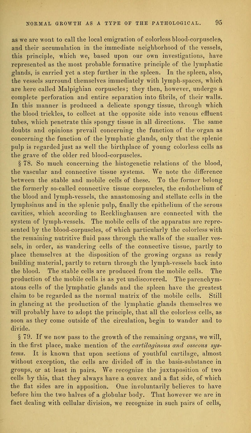 as we are wont to call the local emigration of colorless blood-corpuscles, and their accumulation in the immediate neighborhood of the vessels, this principle, which we, based upon our own investigations, have represented as the most probable formative principle of the lymphatic glands, is carried yet a step further in the spleen. In the spleen, also, the vessels surround themselves immediately with lymph-spaces, which are here called Malpighian corpuscles; they then, however, undergo a complete perforation and entire separation into fibrils, of their walls. In this manner is produced a delicate spongy tissue, through which the blood trickles, to collect at the opposite side into venous effluent tubes, which penetrate this spongy tissue in all directions. The same doubts and opinions prevail concerning the function of the organ as concerning the function of the lymphatic glands, only that the splenic pulp is regarded just as well the birthplace of young colorless cells as the grave of the older red blood-corpuscles. § 78. So much concerning the histogenetic relations of the blood, the vascular and connective tissue systems. We note the difference between the stable and mobile cells of these. To the former belong the formerly so-called connective tissue corpuscles, the endothelium of the blood and lymph-vessels, the anastomosing and stellate cells in the lymphsinus and in the splenic pulp, finally the epithelium of the serous cavities, which according to Recklinghausen are connected with the system of lymph-vessels. The mobile cells of the apparatus are repre- sented by the blood-corpuscles, of which particularly the colorless with the remaining nutritive fluid pass through the walls of the smaller ves- sels, in order, as wandering cells of the connective tissue, partly to place themselves at the disposition of the growing organs as ready building material, partly to return through the lymph-vessels back into the blood. The stable cells are produced from the mobile cells. The production of the mobile cells is as yet undiscovered. The parenchym- atous cells of the lymphatic glands and the spleen have the greatest claim to be regarded as the normal matrix of the mobile cells. Still in glancing at the production of the lymphatic glands themselves we will probably have to adopt the principle, that all the colorless cells, as soon as they come outside of the circulation, begin to wander and to divide. § 79. If we now pass to the growth of the remaining organs, we will, in the first place, make mention of the cartilaginous and osseous sys- tems. It is known that upon sections of youthful cartilage, almost without exception, the cells are divided off in the basis-substance in groups, or at least in pairs. We recognize the juxtaposition of two cells by this, that they always have a convex and a flat side, of which the flat sides are in apposition. One involuntarily believes to have before him the two halves of a globular body. That however we are in fact dealing with cellular division, we recognize in such pairs of cells,