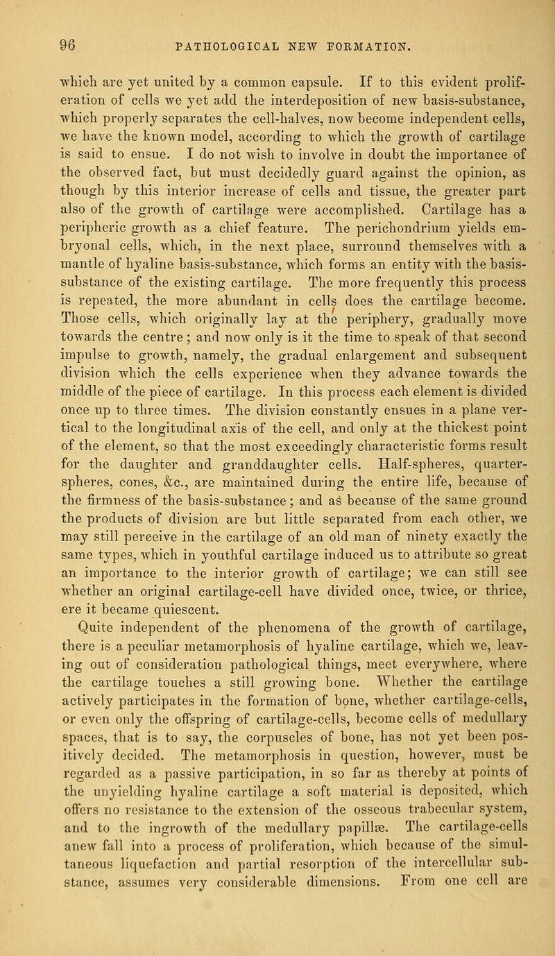 which are yet united by a common capsule. If to this evident prolif- eration of cells we yet add the interdeposition of new basis-substance, which properly separates the cell-halves, now become independent cells, we have the known model, according to which the growth of cartilage is said to ensue. I do not wish to involve in doubt the importance of the observed fact, but must decidedly guard against the opinion, as though by this interior increase of cells and tissue, the greater part also of the growth of cartilage were accomplished. Cartilage has a peripheric growth as a chief feature. The perichondrium yields em- bryonal cells, which, in the next place, surround themselves with a mantle of hyaline basis-substance, which forms an entity with the basis- substance of the existing cartilage. The more frequently this process is repeated, the more abundant in cells does the cartilage become. Those cells, which originally lay at the periphery, gradually move towards the centre ; and now only is it the time to speak of that second impulse to growth, namely, the gradual enlargement and subsequent division which the cells experience when they advance towards the middle of the piece of cartilage. In this process each element is divided once up to three times. The division constantly ensues in a plane ver- tical to the longitudinal axis of the cell, and only at the thickest point of the element, so that the most exceedingly characteristic forms result for the daughter and granddaughter cells. Half-spheres, quarter- spheres, cones, &c, are maintained during the entire life, because of the firmness of the basis-substance; and as because of the same ground the products of division are but little separated from each other, we may still perceive in the cartilage of an old man of ninety exactly the same types, which in youthful cartilage induced us to attribute so great an importance to the interior growth of cartilage; we can still see whether an original cartilage-cell have divided once, twice, or thrice, ere it became quiescent. Quite independent of the phenomena of the growth of cartilage, there is a peculiar metamorphosis of hyaline cartilage, which we, leav- ing out of consideration pathological things, meet everywhere, where the cartilage touches a still growing bone. Whether the cartilage actively participates in the formation of bone, whether cartilage-cells, or even only the offspring of cartilage-cells, become cells of medullary spaces, that is to say, the corpuscles of bone, has not yet been pos- itively decided. The metamorphosis in question, however, must be regarded as a passive participation, in so far as thereby at points of the unyielding hyaline cartilage a soft material is deposited, which offers no resistance to the extension of the osseous trabecular system, and to the ingrowth of the medullary papillae. The cartilage-cells anew fall into a process of proliferation, which because of the simul- taneous liquefaction and partial resorption of the intercellular sub- stance, assumes very considerable dimensions. From one cell are