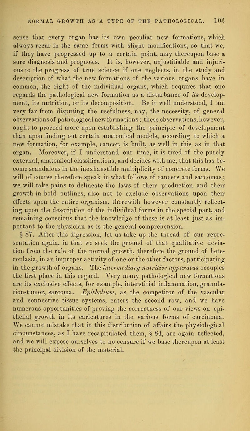 sense that every organ has its own peculiar new formations, which always recur in the same forms with slight modifications, so that we, if they have progressed up to a certain point, may thereupon base a sure diagnosis and prognosis. It is, however, unjustifiable and injuri- ous to the progress of true science if one neglects, in the study and description of what the new formations of the various organs have in common, the right of the individual organs, which requires that one regards the pathological new formation as a disturbance of its develop- ment, its nutrition, or its decomposition. Be it well understood, I am very far from disputing the usefulness, nay, the necessity, of general observations of pathological new formations;, these observations, however, ought to proceed more upon establishing the principle of development than upon finding out certain anatomical models, according to which a new formation, for example, cancer, is built, as well in this as in that organ. Moreover, if I understand our time, it is tired of the purely external, anatomical classifications, and decides with me, that this has be- come scandalous in the inexhaustible multiplicity of concrete forms. We will of course therefore speak in what follows of cancers and sarcomas; we will take pains to delineate the laws of their production and their growth in bold outlines, also not to exclude observations upon their effects upon the entire organism, therewith however constantly reflect- ing upon the description of the individual forms in the special part, and remaining conscious that the knowledge of these is at least just as im- portant to the physician as is the general comprehension. § 87. After this digression, let us take up the thread of our repre- sentation again, in that we seek the ground of that qualitative devia- tion from the rule of the normal growth, therefore the ground of hete- roplasia, in an improper activity of one or the other factors, participating in the growth of organs. The intermediary nutritive apparatus occupies the first place in this regard. Very many pathological new formations are its exclusive effects, for example, interstitial inflammation, granula- tion-tumor, sarcoma. Epithelium, as the competitor of the vascular and connective tissue systems, enters the second row, and we have numerous opportunities of proving the correctness of our views on epi- thelial growth in its caricatures in the various forms of carcinoma. We cannot mistake that in this distribution of affairs the physiological circumstances, as I have recapitulated them, § 84, are again reflected, and we will expose ourselves to no censure if we base thereupon at least the principal division of the material.