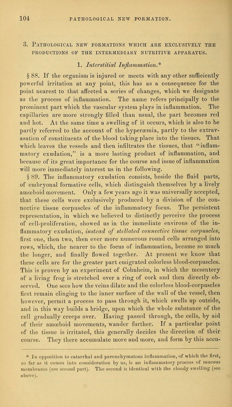 3. Pathological new formations which are exclusively the productions of the intermediary nutritive apparatus. 1. Interstitial Inflammation.* § 88. If the organism is injured or meets with any other sufficiently powerful irritation at any point, this has as a consequence for the point nearest to that affected a series of changes, which we designate as the process of inflammation. The name refers principally to the prominent part which the vascular system plays in inflammation. The capillaries are more strongly filled than usual, the part becomes red and hot. At the same time a swelling of it occurs, which is also to be partly referred to the account of the hyperemia, partly to the extrav- asation of constituents of the blood taking place into the tissues. That which leaves the vessels and then infiltrates the tissues, that  inflam- matory exudation, is a more lasting product of inflammation, and because of its great importance for the course and issue of inflammation will more immediately interest us in the following. § 89. The inflammatory exudation consists, beside the fluid parts, of embryonal formative cells, which distinguish themselves by a lively amoeboid movement. Only a few years ago it was universally accepted, that these cells were exclusively produced by a division of the con- nective tissue corpuscles of the inflammatory focus. The persistent representation, in which we believed to distinctly perceive the process of cell-proliferation, showed us in the immediate environs of the in- flammatory exudation, instead of stellated connective tissue corpuscles, first one, then two, then ever more numerous round cells arranged into rows, which, the nearer to the focus of inflammation, became so much the longer, and finally flowed together. At present we know that these cells are for the greater part emigrated colorless blood-corpuscles. This is proven by an experiment of Cohnheim, in which the mesentery of a living frog is stretched over a ring of cork and then directly ob- served. One sees how the veins dilate and the colorless blood-corpuscles first remain clinging to the inner surface of the wall of the vessel, then however, permit a process to pass through it, which swells up outside, and in this way builds a bridge, upon which the whole substance of the cell gradually creeps over. Having passed through, the cells, by aid of their amoeboid movements, wander further. If a particular point of the tissue is irritated, this generally decides the direction of their course. They there accumulate more and more, and form by this accu- * In opposition to catarrhal and parenchymatous inflammation, of which the first, so far as it comes into consideration by us, is an inflammatory process of mucous membranes (sec second part). The second is identical with the cloudy swelling (see above).
