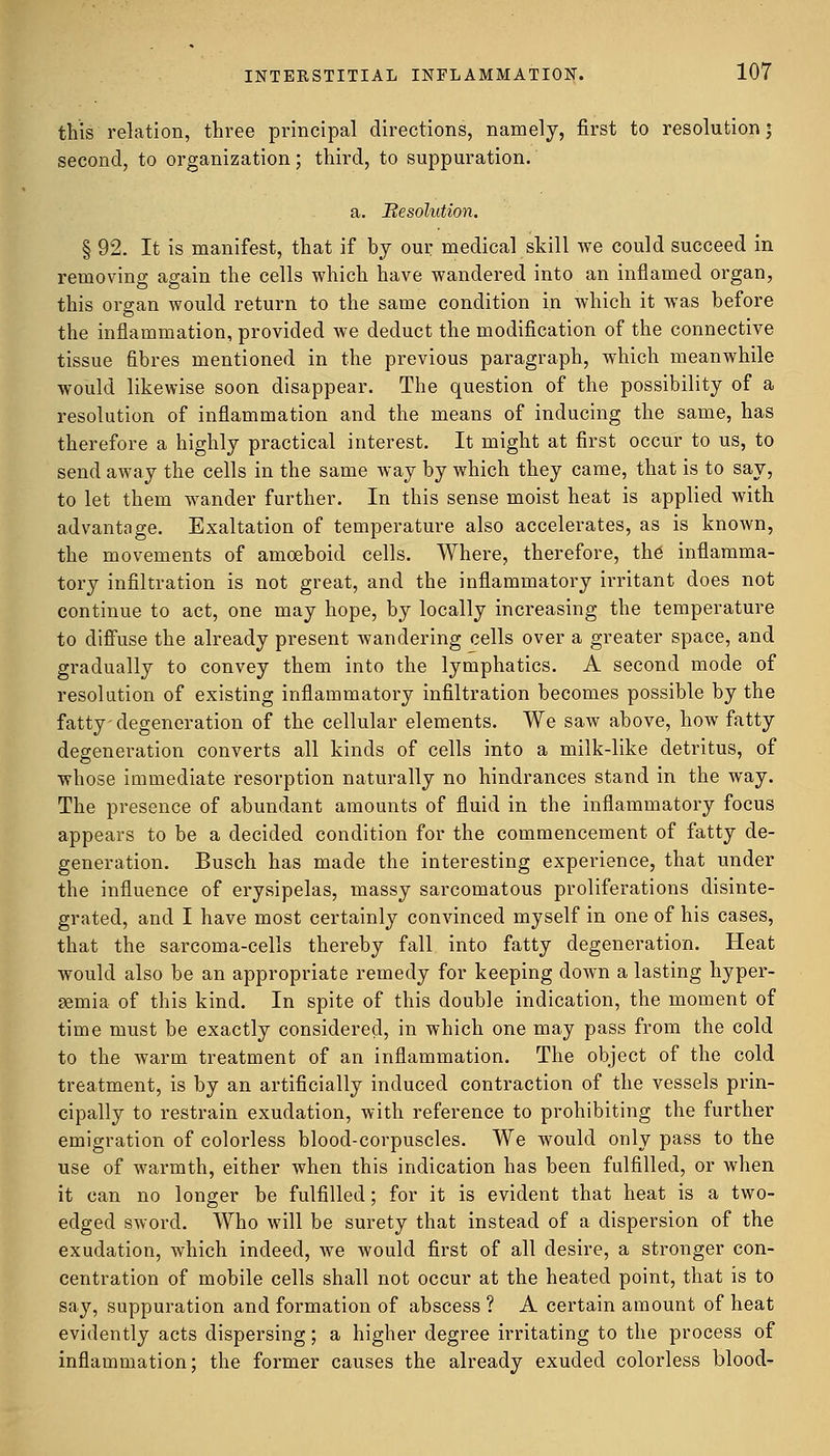 this relation, three principal directions, namely, first to resolution j second, to organization; third, to suppuration. a. Besolution. § 92. It is manifest, that if by our medical skill we could succeed in removing again the cells which have wandered into an inflamed organ, this organ would return to the same condition in which it was before the inflammation, provided we deduct the modification of the connective tissue fibres mentioned in the previous paragraph, which meanwhile would likewise soon disappear. The question of the possibility of a resolution of inflammation and the means of inducing the same, has therefore a highly practical interest. It might at first occur to us, to send away the cells in the same way by which they came, that is to say, to let them wander further. In this sense moist heat is applied with advantage. Exaltation of temperature also accelerates, as is known, the movements of amoeboid cells. Where, therefore, the inflamma- tory infiltration is not great, and the inflammatory irritant does not continue to act, one may hope, by locally increasing the temperature to diffuse the already present wandering cells over a greater space, and gradually to convey them into the lymphatics. A second mode of resolution of existing inflammatory infiltration becomes possible by the fatty degeneration of the cellular elements. We saw above, how fatty degeneration converts all kinds of cells into a milk-like detritus, of whose immediate resorption naturally no hindrances stand in the way. The presence of abundant amounts of fluid in the inflammatory focus appears to be a decided condition for the commencement of fatty de- generation. Busch has made the interesting experience, that under the influence of erysipelas, massy sarcomatous proliferations disinte- grated, and I have most certainly convinced myself in one of his cases, that the sarcoma-cells thereby fall into fatty degeneration. Heat would also be an appropriate remedy for keeping down a lasting hyper- emia of this kind. In spite of this double indication, the moment of time must be exactly considered, in which one may pass from the cold to the warm treatment of an inflammation. The object of the cold treatment, is by an artificially induced contraction of the vessels prin- cipally to restrain exudation, with reference to prohibiting the further emigration of colorless blood-corpuscles. We would only pass to the use of warmth, either when this indication has been fulfilled, or when it can no longer be fulfilled; for it is evident that heat is a two- edged sword. Who will be surety that instead of a dispersion of the exudation, which indeed, we would first of all desire, a stronger con- centration of mobile cells shall not occur at the heated point, that is to say, suppuration and formation of abscess ? A certain amount of heat evidently acts dispersing; a higher degree irritating to the process of inflammation; the former causes the already exuded colorless blood-