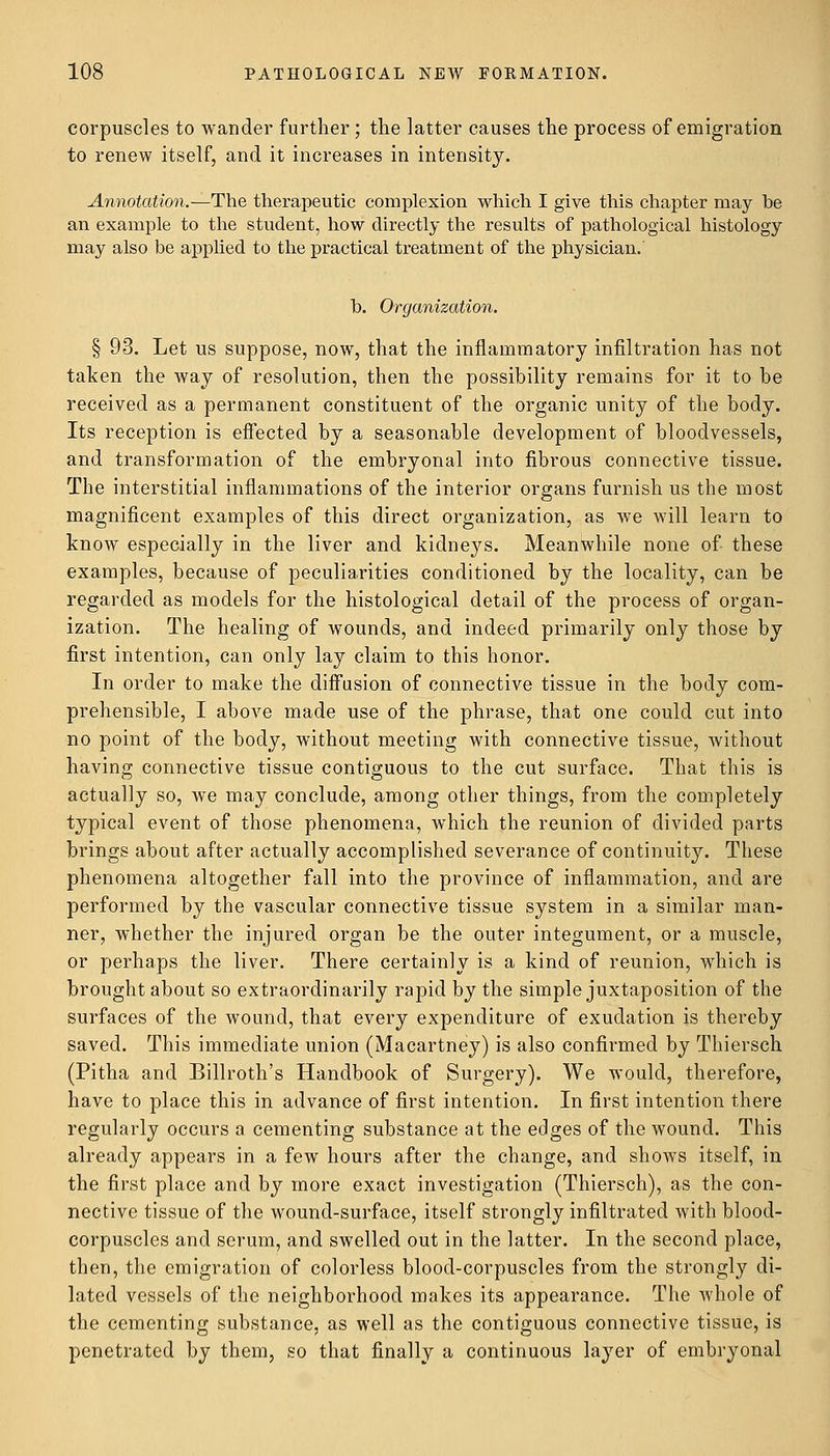 corpuscles to wander further; the latter causes the process of emigration to renew itself, and it increases in intensity. Annotation.—The therapeutic complexion which I give this chapter may be an example to the student, how directly the results of pathological histology may also be applied to the practical treatment of the physician. b. Organization. § 93. Let us suppose, now, that the inflammatory infiltration has not taken the way of resolution, then the possibility remains for it to be received as a permanent constituent of the organic unity of the body. Its reception is effected by a seasonable development of bloodvessels, and transformation of the embryonal into fibrous connective tissue. The interstitial inflammations of the interior organs furnish us the most magnificent examples of this direct organization, as we will learn to know especially in the liver and kidneys. Meanwhile none of these examples, because of peculiarities conditioned by the locality, can be regarded as models for the histological detail of the process of organ- ization. The healing of wounds, and indeed primarily only those by first intention, can only lay claim to this honor. In order to make the diffusion of connective tissue in the body com- prehensible, I above made use of the phrase, that one could cut into no point of the body, without meeting with connective tissue, without having connective tissue contiguous to the cut surface. That this is actually so, Ave may conclude, among other things, from the completely typical event of those phenomena, which the reunion of divided parts brings about after actually accomplished severance of continuity. These phenomena altogether fall into the province of inflammation, and are performed by the vascular connective tissue system in a similar man- ner, whether the injured organ be the outer integument, or a muscle, or perhaps the liver. There certainly is a kind of reunion, which is brought about so extraordinarily rapid by the simple juxtaposition of the surfaces of the wound, that every expenditure of exudation is thereby saved. This immediate union (Macartney) is also confirmed by Thiersch (Pitha and Billroth's Handbook of Surgery). We would, therefore, have to place this in advance of first intention. In first intention there regularly occurs a cementing substance at the edges of the wound. This already appears in a few hours after the change, and shows itself, in the first place and by more exact investigation (Thiersch), as the con- nective tissue of the wound-surface, itself strongly infiltrated with blood- corpuscles and serum, and swelled out in the latter. In the second place, then, the emigration of colorless blood-corpuscles from the strongly di- lated vessels of the neighborhood makes its appearance. The whole of the cementing substance, as well as the contiguous connective tissue, is penetrated by them, so that finally a continuous layer of embryonal