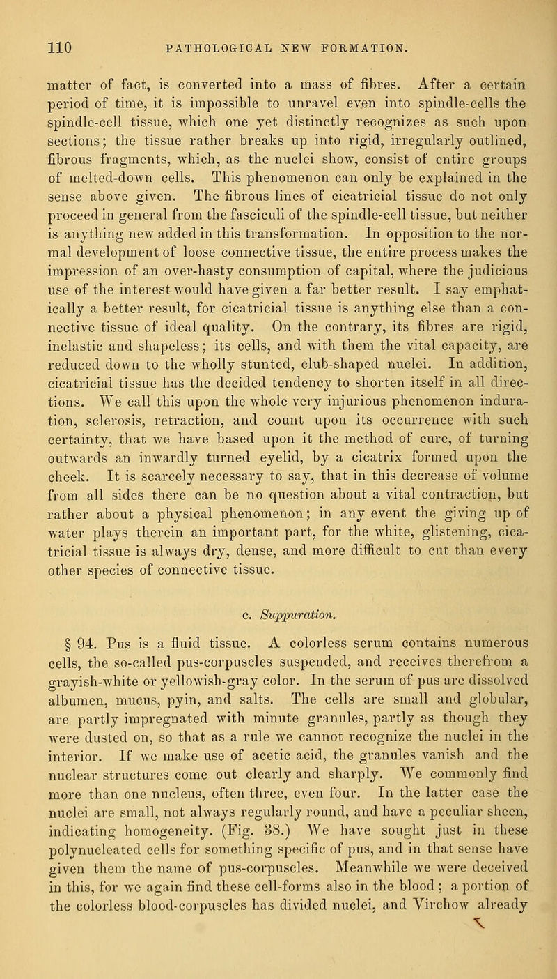 matter of fact, is converted into a mass of fibres. After a certain period of time, it is impossible to unravel even into spindle-cells the spindle-cell tissue, which one yet distinctly recognizes as such upon sections; the tissue rather breaks up into rigid, irregularly outlined, fibrous fragments, which, as the nuclei show, consist of entire groups of melted-down cells. This phenomenon can only be explained in the sense above given. The fibrous lines of cicatricial tissue do not only proceed in general from the fasciculi of the spindle-cell tissue, but neither is anything new added in this transformation. In opposition to the nor- mal development of loose connective tissue, the entire process makes the impression of an over-hasty consumption of capital, where the judicious use of the interest would have given a far better result. I say emphat- ically a better result, for cicatricial tissue is anything else than a con- nective tissue of ideal quality. On the contrary, its fibres are rigid, inelastic and shapeless; its cells, and with them the vital capacity, are reduced down to the wholly stunted, club-shaped nuclei. In addition, cicatricial tissue has the decided tendency to shorten itself in all direc- tions. We call this upon the whole very injurious phenomenon indura- tion, sclerosis, retraction, and count upon its occurrence with such certainty, that we have based upon it the method of cure, of turning outwards an inwardly turned eyelid, by a cicatrix formed upon the cheek. It is scarcely necessary to say, that in this decrease of volume from all sides there can be no question about a vital contraction, but rather about a physical phenomenon; in any event the giving up of water plays therein an important part, for the white, glistening, cica- tricial tissue is always dry, dense, and more difficult to cut than every other species of connective tissue. c. Suppuration. § 94. Pus is a fluid tissue. A colorless serum contains numerous cells, the so-called pus-corpuscles suspended, and receives therefrom a grayish-white or yellowish-gray color. In the serum of pus are dissolved albumen, mucus, pyin, and salts. The cells are small and globular, are partly impregnated with minute granules, partly as though they were dusted on, so that as a rule we cannot recognize the nuclei in the interior. If we make use of acetic acid, the granules vanish and the nuclear structures come out clearly and sharply. We commonly find more than one nucleus, often three, even four. In the latter case the nuclei are small, not always regularly round, and have a peculiar sheen, indicating homogeneity. (Fig. 38.) We have sought just in these polynucleated cells for something specific of pus, and in that sense have given them the name of pus-corpuscles. Meanwhile we were deceived in this, for we again find these cell-forms also in the blood ; a portion of the colorless blood-corpuscles has divided nuclei, and Virchow already
