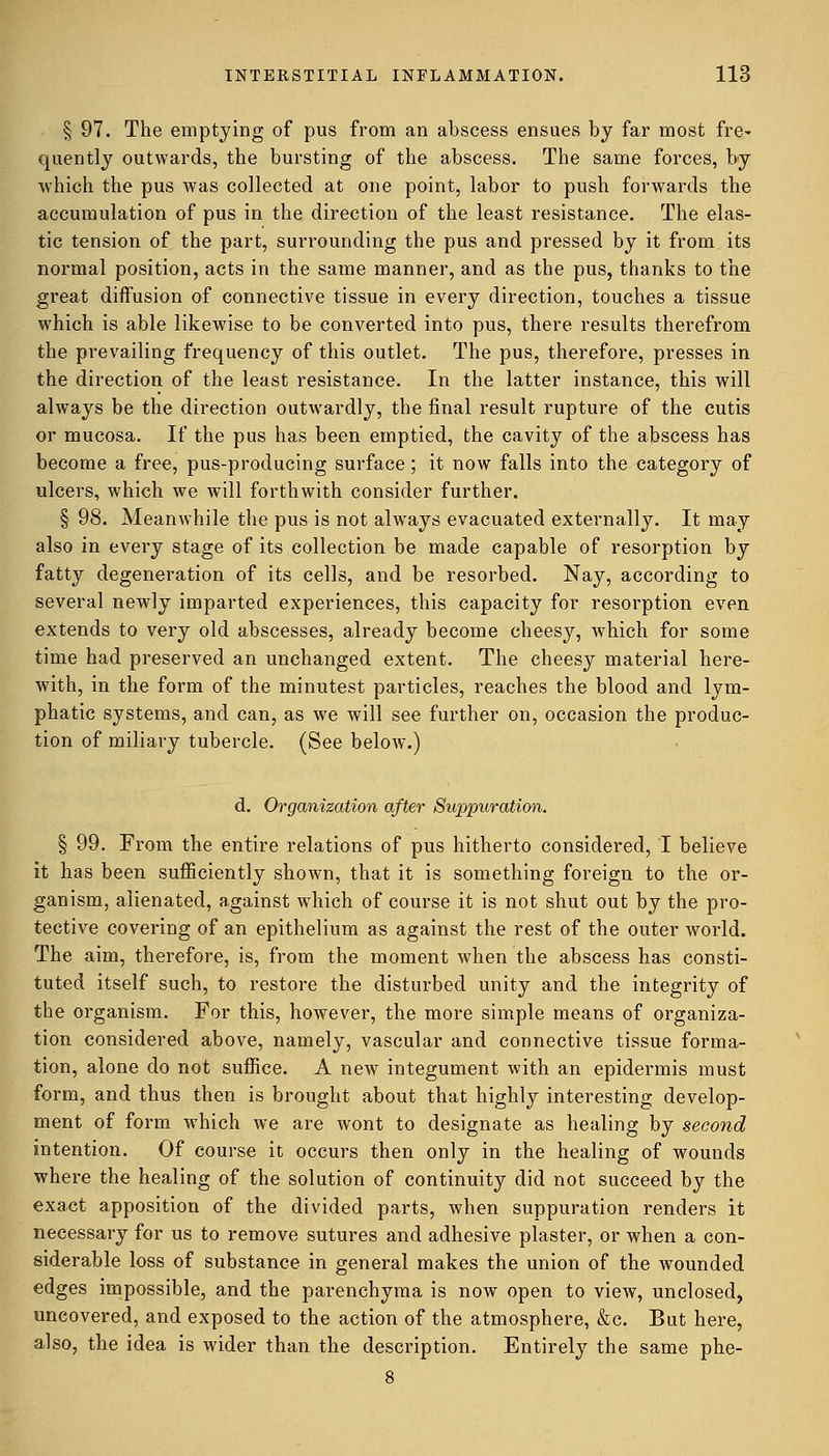 § 97. The emptying of pus from an abscess ensues by far most fre* quently outwards, the bursting of the abscess. The same forces, by which the pus was collected at one point, labor to push forwards the accumulation of pus in the direction of the least resistance. The elas- tic tension of the part, surrounding the pus and pressed by it from its normal position, acts in the same manner, and as the pus, thanks to the great diffusion of connective tissue in every direction, touches a tissue which is able likewise to be converted into pus, there results therefrom the prevailing frequency of this outlet. The pus, therefore, presses in the direction of the least resistance. In the latter instance, this will always be the direction outwardly, the final result rupture of the cutis or mucosa. If the pus has been emptied, the cavity of the abscess has become a free, pus-producing surface; it now falls into the category of ulcers, which we will forthwith consider further. § 98. Meanwhile the pus is not always evacuated externally. It may also in every stage of its collection be made capable of resorption by fatty degeneration of its cells, and be resorbed. Nay, according to several newly imparted experiences, this capacity for resorption even extends to very old abscesses, already become cheesy, which for some time had preserved an unchanged extent. The cheesy material here- with, in the form of the minutest particles, reaches the blood and lym- phatic systems, and can, as we will see further on, occasion the produc- tion of miliary tubercle. (See below.) d. Organization after Suppuration. § 99. From the entire relations of pus hitherto considered, I believe it has been sufficiently shown, that it is something foreign to the or- ganism, alienated, against which of course it is not shut out by the pro- tective covering of an epithelium as against the rest of the outer world. The aim, therefore, is, from the moment when the abscess has consti- tuted itself such, to restore the disturbed unity and the integrity of the organism. For this, however, the more simple means of organiza- tion considered above, namely, vascular and connective tissue forma- tion, alone do not suffice. A new integument with an epidermis must form, and thus then is brought about that highly interesting develop- ment of form which we are wont to designate as healing by second intention. Of course it occurs then only in the healing of wounds where the healing of the solution of continuity did not succeed by the exact apposition of the divided parts, when suppuration renders it necessary for us to remove sutures and adhesive plaster, or when a con- siderable loss of substance in general makes the union of the wounded edges impossible, and the parenchyma is now open to view, unclosed, uncovered, and exposed to the action of the atmosphere, &c. But here, also, the idea is wider than the description. Entirely the same phe-