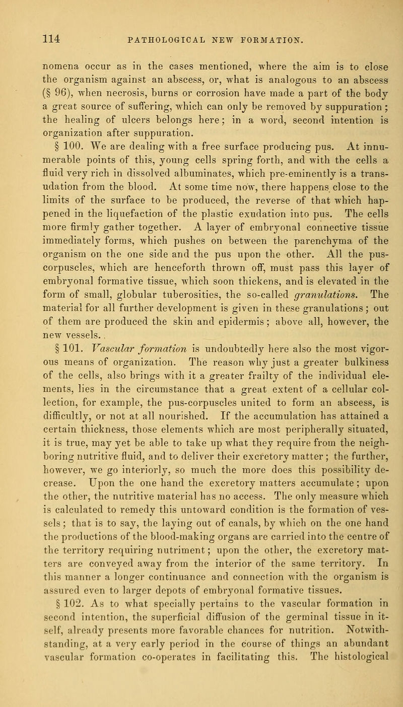 nomena occur as in the cases mentioned, where the aim is to close the organism against an abscess, or, what is analogous to an abscess (§ 96), when necrosis, burns or corrosion have made a part of the body a great source of suffering, which can only be removed by suppuration ; the healing of ulcers belongs here; in a word, second intention is organization after suppuration. § 100. We are dealing with a free surface producing pus. At innu- merable points of this, young cells spring forth, and with the cells a fluid very rich in dissolved albuminates, which pre-eminently is a trans- udation from the blood. At some time now, there happens close to the limits of the surface to be produced, the reverse of that which hap- pened in the liquefaction of the plastic exudation into pus. The cells more firmly gather together. A layer of embryonal connective tissue immediately forms, which pushes on between the parenchyma of the organism on the one side and the pus upon the other. All the pus- corpuscles, which are henceforth thrown off, must pass this layer of embryonal formative tissue, which soon thickens, and is elevated in the form of small, globular tuberosities, the so-called granulations. The material for all further development is given in these granulations; out of them are produced the skin and epidermis; above all, however, the new vessels.. § 101. Vascular formation is undoubtedly here also the most vigor- ous means of organization. The reason why just a greater bulkiness of the cells, also brings with it a greater frailty of the individual ele- ments, lies in the circumstance that a great extent of a cellular col- lection, for example, the pus-corpuscles united to form an abscess, is difficultly, or not at all nourished. If the accumulation has attained a certain thickness, those elements which are most peripherally situated, it is true, may yet be able to take up what they require from the neigh- boring nutritive fluid, and to deliver their excretory matter ; the further, however, we go interiorly, so much the more does this possibility de- crease. Upon the one hand the excretory matters accumulate; upon the other, the nutritive material has no access. The only measure which is calculated to remedy this untoward condition is the formation of ves- sels ; that is to say, the laying out of canals, by Avhich on the one hand the productions of the blood-making organs are carried into the centre of the territory requiring nutriment; upon the other, the excretory mat- ters are conveyed away from the interior of the same territory. In this manner a longer continuance and connection with the organism is assured even to larger depots of embryonal formative tissues. § 102. As to what specially pertains to the vascular formation in second intention, the superficial diffusion of the germinal tissue in it- self, already presents more favorable chances for nutrition. Notwith- standing, at a very early period in the course of things an abundant vascular formation co-operates in facilitating this. The histological