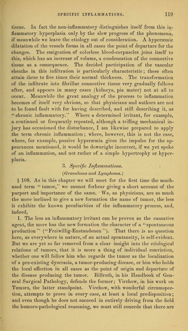 tissue. In fact the non-inflammatory distinguishes itself from this in- flammatory hyperplasia only by the slow progress of the phenomena, if meanwhile we leave the etiology out of consideration. A hypersemic dilatation of the vessels forms in all cases the point of departure for the changes. The emigration of colorless blood-corpuscles joins itself to this, which has-an increase of volume, a condensation of the connective tissue as a consequence. The decided participation of the vascular sheaths in this infiltration is particularly characteristic ; these often attain three to five times their normal thickness. The transformation of the infiltrate into fibrillar connective tissue very gradually follows after, and appears in many cases (kidneys, pia mater) not at all to occur. Meanwhile the great analogy of the process to inflammation becomes of itself very obvious, so that physicians and authors are not to be found fault with for having described, and still describing it, as  chronic inflammatory. Where a determined irritant, for example, a continued or frequently repeated, although a trifling mechanical in- jury has occasioned the disturbance, I am likewise prepared to apply the term chronic inflammation ; where, however, this is not the case, where, for example, passive hyperemia gives the impulse for the ap- pearances mentioned, it would be downright incorrect, if we yet spoke of an inflammation, and not rather of a simple hypertrophy or hyper- plasia. 3. Specific Inflammations. i (Granuloma and Lymphoma.) § 108. As in this chapter we will meet for the first time the much- used term  tumor, we cannot forbear giving a short account of the purport and importance of the same. We, as physicians, are so much the more inclined to give a new formation the name of tumor, the less it exhibits the known peculiarities of the inflammatory process, and, indeed, 1. The less an inflammatory irritant can be proven as the causative agent, the more has the new formation the character of a spontaneous production (Freiwillig-Enstandenen ). That there is no question here, as everywhere in nature, of an actual spontaneity, is self-evident. But we are yet so far removed from a clear insight into the etiological relations of tumors, that it is more a thing of individual conviction, whether one will follow him who regards the tumor as the localization of a pre-existing dyscrasia, a tumor-producing disease, or him who holds the local affection in all cases as the point of origin and departure of the disease producing the tumor. Billroth, in his Handbook of Gen- eral Surgical Pathology, defends the former; Virchow, in his work on Tumors, the latter standpoint. Virchow, with wonderful circumspec- tion, attempts to prove in every case, at least a local predisposition; and even though he does not succeed in entirely driving from the field the humoro-pathological reasoning, we must still concede that there are