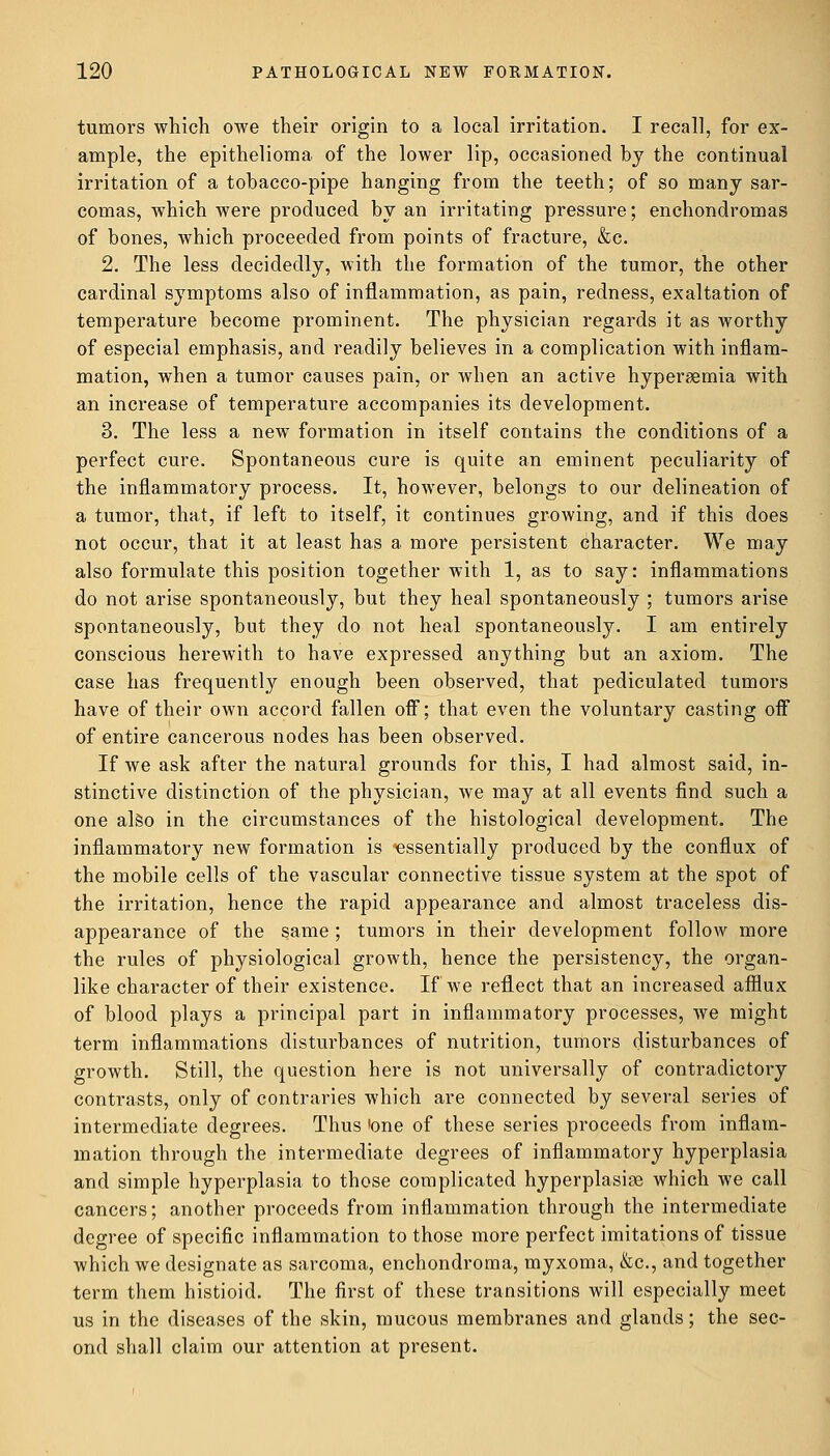 tumors which owe their origin to a local irritation. I recall, for ex- ample, the epithelioma of the lower lip, occasioned by the continual irritation of a tobacco-pipe hanging from the teeth; of so many sar- comas, which were produced by an irritating pressure; enchondromas of bones, which proceeded from points of fracture, &c. 2. The less decidedly, with the formation of the tumor, the other cardinal symptoms also of inflammation, as pain, redness, exaltation of temperature become prominent. The physician regards it as worthy of especial emphasis, and readily believes in a complication with inflam- mation, when a tumor causes pain, or when an active hyperemia with an increase of temperature accompanies its development. 3. The less a new formation in itself contains the conditions of a perfect cure. Spontaneous cure is quite an eminent peculiarity of the inflammatory process. It, however, belongs to our delineation of a tumor, that, if left to itself, it continues growing, and if this does not occur, that it at least has a more persistent character. We may also formulate this position together with 1, as to say: inflammations do not arise spontaneously, but they heal spontaneously ; tumors arise spontaneously, but they do not heal spontaneously. I am entirely conscious herewith to have expressed anything but an axiom. The case has frequently enough been observed, that pediculated tumors have of their own accord fallen off; that even the voluntary casting oif of entire cancerous nodes has been observed. If we ask after the natural grounds for this, I had almost said, in- stinctive distinction of the physician, we may at all events find such a one also in the circumstances of the histological development. The inflammatory new formation is essentially produced by the conflux of the mobile cells of the vascular connective tissue system at the spot of the irritation, hence the rapid appearance and almost traceless dis- appearance of the same; tumors in their development follow more the rules of physiological growth, hence the persistency, the organ- like character of their existence. If we reflect that an increased afflux of blood plays a principal part in inflammatory processes, we might term inflammations disturbances of nutrition, tumors disturbances of growth. Still, the question here is not universally of contradictory contrasts, only of contraries which are connected by several series of intermediate degrees. Thus 'one of these series proceeds from inflam- mation through the intermediate degrees of inflammatory hyperplasia and simple hyperplasia to those complicated hyperplasias which we call cancers; another proceeds from inflammation through the intermediate degree of specific inflammation to those more perfect imitations of tissue which we designate as sarcoma, enchondroma, myxoma, &c, and together term them histioid. The first of these transitions will especially meet us in the diseases of the skin, mucous membranes and glands; the sec- ond shall claim our attention at present.