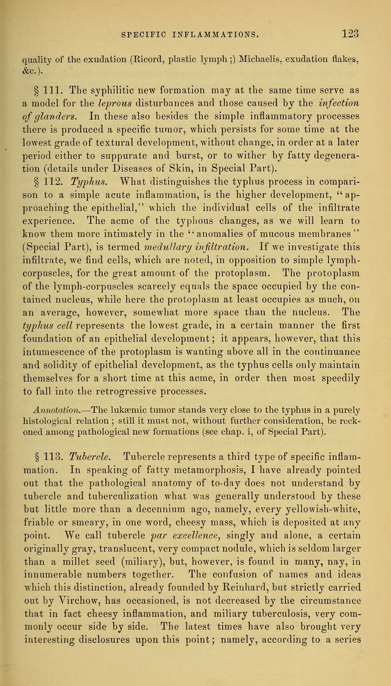 quality of the exudation (Ricord, plastic lymph ;) Michaelis, exudation flakes, &c). § 111. The syphilitic new formation may at the same time serve as a model for the leprous disturbances and those caused by the infection of glanders. In these also besides the simple inflammatory processes there is produced a specific tumor, which persists for some time at the lowest grade of textural development, without change, in order at a later period either to suppurate and burst, or to wither by fatty degenera- tion (details under Diseases of Skin, in Special Part). § 112. Typhus. What distinguishes the typhus process in compari- son to a simple acute inflammation, is the higher development,  ap- proaching the epithelial, which the individual cells of the infiltrate experience. The acme of the typhous changes, as we will learn to know them more intimately in the anomalies of mucous membranes  (Special Part), is termed medullary infiltration. If we investigate this infiltrate, we find cells, which are noted, in opposition to simple lymph- corpuscles, for the great amount of the protoplasm. The protoplasm of the lymph-corpuscles scarcely equals the space occupied by the con- tained nucleus, while here the protoplasm at least occupies as much, on an average, however, somewhat more space than the nucleus. The typhus cell represents the lowest grade, in a certain manner the first foundation of an epithelial development; it appears, however, that this intumescence of the protoplasm is wanting above all in the continuance and solidity of epithelial development, as the typhus cells only maintain themselves for a short time at this acme, in order then most speedily to fall into the retrogressive processes. Annotation.—The lukasmic tumor stands very close to the typhus in a pui'ely histological relation ; still it must not, without further consideration, be reck- oned among pathological new formations (see chap, i, of Special Part). § 113. Tubercle. Tubercle represents a third type of specific inflam- mation. In speaking of fatty metamorphosis, I have already pointed out that the pathological anatomy of to-day does not understand by tubercle and tuberculization what was generally understood by these but little more than a decennium ago, namely, every yellowish-white, friable or smeary, in one word, cheesy mass, which is deposited at any point. We call tubercle par excellence, singly and alone, a certain originally gray, translucent, very compact nodule, which is seldom larger than a millet seed (miliary), but, however, is found in many, nay, in innumerable numbers together. The confusion of names and ideas which this distinction, already founded by Reinhard, but strictly carried out by Virchow, has occasioned, is not decreased by the circumstance that in fact cheesy inflammation, and miliary tuberculosis, very com- monly occur side by side. The latest times have also brought very interesting disclosures upon this point; namely, according to a series