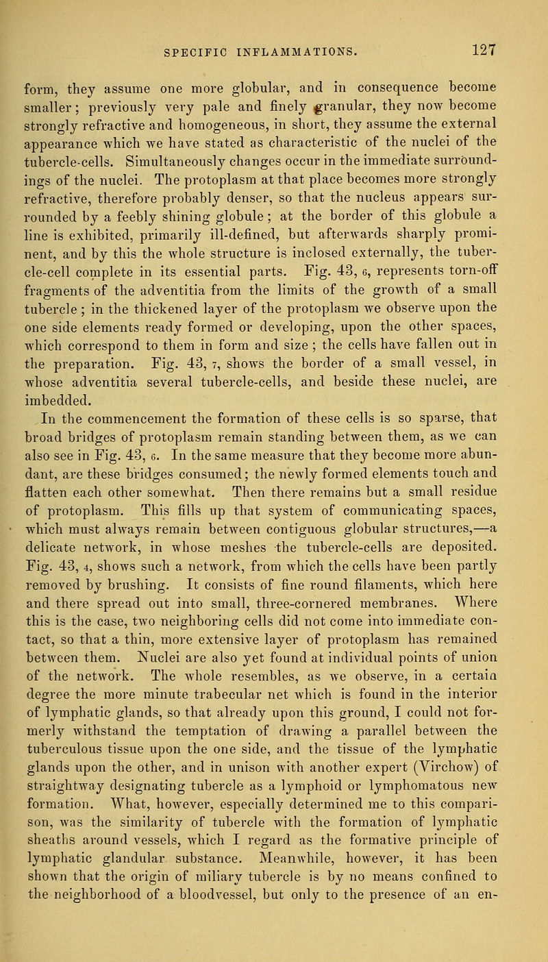 form, they assume one more globular, and in consequence become smaller; previously very pale and finely granular, they now become strongly refractive and homogeneous, in short, they assume the external appearance which we have stated as characteristic of the nuclei of the tubercle-cells. Simultaneously changes occur in the immediate surround- ings of the nuclei. The protoplasm at that place becomes more strongly refractive, therefore probably denser, so that the nucleus appears sur- rounded by a feebly shining globule; at the border of this globule a line is exhibited, primarily ill-defined, but afterwards sharply promi- nent, and by this the whole structure is inclosed externally, the tuber- cle-cell complete in its essential parts. Fig. 43, 6, represents torn-off fragments of the adventitia from the limits of the growth of a small tubercle ; in the thickened layer of the protoplasm we observe upon the one side elements ready formed or developing, upon the other spaces, which correspond to them in form and size ; the cells have fallen out in the preparation. Fig. 43, 7, shows the border of a small vessel, in whose adventitia several tubercle-cells, and beside these nuclei, are imbedded. In the commencement the formation of these cells is so sparse, that broad bridges of protoplasm remain standing between them, as we can also see in Fig. 43, 6. In the same measure that they become more abun- dant, are these bridges consumed; the newly formed elements touch and flatten each other somewhat. Then there remains but a small residue of protoplasm. This fills up that system of communicating spaces, which must always remain between contiguous globular structures,—a delicate network, in whose meshes the tubercle-cells are deposited. Fig. 43, 4, shows such a network, from which the cells have been partly removed by brushing. It consists of fine round filaments, which here and there spread out into small, three-cornered membranes. Where this is the case, two neighboring cells did not come into immediate con- tact, so that a thin, more extensive layer of protoplasm has remained between them. Nuclei are also yet found at individual points of union of the network. The whole resembles, as we observe, in a certain degree the more minute trabecular net which is found in the interior of lymphatic glands, so that already upon this ground, I could not for- merly withstand the temptation of drawing a parallel between the tuberculous tissue upon the one side, and the tissue of the lymphatic glands upon the other, and in unison with another expert (Virchow) of straightway designating tubercle as a lymphoid or lymphomatous new formation. What, however, especially determined me to this compari- son, was the similarity of tubercle with the formation of lymphatic sheaths around vessels, which I regard as the formative principle of lymphatic glandular substance. Meanwhile, however, it has been shown that the origin of miliary tubercle is by no means confined to the neighborhood of a bloodvessel, but only to the presence of an en-