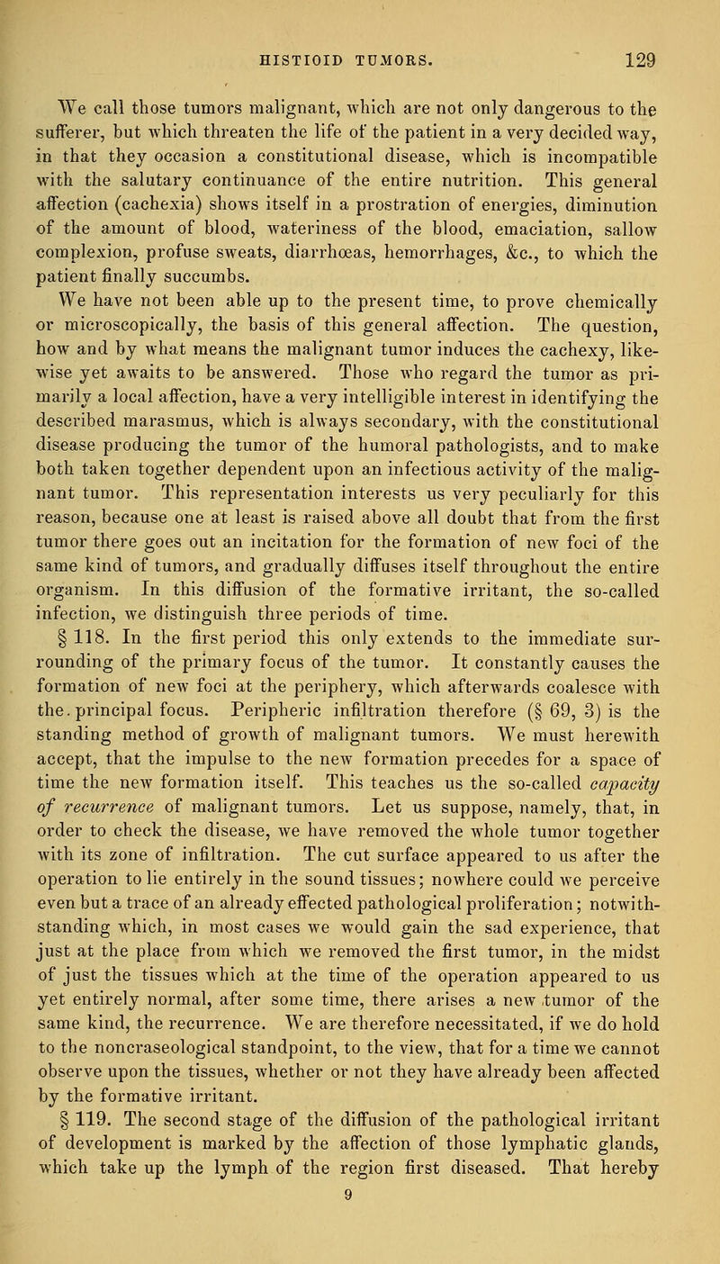 We call those tumors malignant, which are not only dangerous to the sufferer, but which threaten the life of the patient in a very decided way, in that they occasion a constitutional disease, which is incompatible with the salutary continuance of the entire nutrition. This general affection (cachexia) shows itself in a prostration of energies, diminution of the amount of blood, wateriness of the blood, emaciation, sallow complexion, profuse sweats, diarrhoeas, hemorrhages, &c, to which the patient finally succumbs. We have not been able up to the present time, to prove chemically or microscopically, the basis of this general affection. The question, how and by what means the malignant tumor induces the cachexy, like- wise yet awaits to be answered. Those who regard the tumor as pri- marily a local affection, have a very intelligible interest in identifying the described marasmus, which is always secondary, with the constitutional disease producing the tumor of the humoral pathologists, and to make both taken together dependent upon an infectious activity of the malig- nant tumor. This representation interests us very peculiarly for this reason, because one at least is raised above all doubt that from the first tumor there goes out an incitation for the formation of new foci of the same kind of tumors, and gradually diffuses itself throughout the entire organism. In this diffusion of the formative irritant, the so-called infection, we distinguish three periods of time. § 118. In the first period this only extends to the immediate sur- rounding of the primary focus of the tumor. It constantly causes the formation of new foci at the periphery, which afterwards coalesce with the. principal focus. Peripheric infiltration therefore (§ 69, 3) is the standing method of growth of malignant tumors. We must herewith accept, that the impulse to the new formation precedes for a space of time the new formation itself. This teaches us the so-called capacity of recurrence of malignant tumors. Let us suppose, namely, that, in order to check the disease, we have removed the whole tumor together with its zone of infiltration. The cut surface appeared to us after the operation to lie entirely in the sound tissues; nowhere could we perceive even but a trace of an already effected pathological proliferation; notwith- standing which, in most cases we would gain the sad experience, that just at the place from which we removed the first tumor, in the midst of just the tissues which at the time of the operation appeared to us yet entirely normal, after some time, there arises a new .tumor of the same kind, the recurrence. We are therefore necessitated, if we do hold to the noncraseological standpoint, to the view, that for a time we cannot observe upon the tissues, whether or not they have already been affected by the formative irritant. § 119. The second stage of the diffusion of the pathological irritant of development is marked by the affection of those lymphatic glands, which take up the lymph of the region first diseased. That hereby