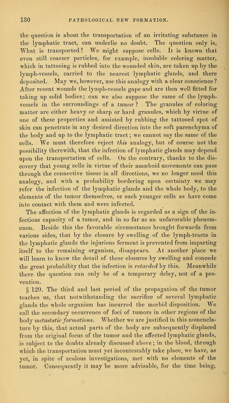 the question is about the transportation of an irritating substance in the lymphatic tract, can underlie no doubt. The question only is, What is transported ? We might suppose cells. It is known that even still coarser particles, for example, insoluble coloring matter, which in tattooing is rubbed into the wounded skin, are taken up by the lymph-vessels, carried to the nearest lymphatic glands, and there deposited. May we, however, use this analogy with a clear conscience ? After recent wounds the lymph-vessels gape and are then well fitted for taking up solid bodies; can we also suppose the same of the lymph- vessels in the surroundings of a tumor ? The granules of coloring matter are either heavy or sharp or hard granules, which by virtue of one of these properties and assisted by rubbing the tattooed spot of skin can penetrate in any desired direction into the soft parenchyma of the body and up to the lymphatic tract; we cannot say the same of the cells. We must therefore reject this analogy, but of course not the possibility therewith, that the infection of lymphatic glands may depend upon the transportation of cells. On the contrary, thanks to the dis- covery that young cells in virtue of their amoeboid movements can pass through the connective tissue in all directions, we no longer need this analogy, and with a probability bordering upon certainty we may refer the infection of the lymphatic glands and the whole body, to the elements of the tumor themselves, or such younger cells as have come into contact with them and were infected. The affection of the lymphatic glands is regarded as a sign of the in- fectious capacity of a tumor, and in so far as an unfavorable phenom- enon. Beside this the favorable circumstance brought forwards from various sides, that by the closure by swelling of the lymph-tracts in the lymphatic glands the injurious ferment is prevented from imparting itself to the remaining organism, disappears. At another place we will learn to know the detail of these closures by swelling and concede the great probability that the infection is retarded by this. Meanwhile there the question can only be of a temporary delay, not of a pre- vention. § 120. The third and last period of the propagation of the tumor teaches us, that notwithstanding the sacrifice of several lymphatic glands the whole organism has incurred the morbid disposition. We call the secondary occurrence of foci of tumors in other regions of the body metastatic formations. Whether we are justified in this nomencla- ture by this, that actual parts of the body are subsequently displaced from the original focus of the tumor and the affected lymphatic glands, is subject to the doubts already discussed above; in the blood, through which the transportation must yet incontestably take place, we have, as yet, in spite of zealous investigations, met with no elements of the tumor. Consequently it may be more advisable, for the time being,